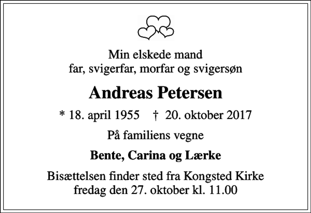 <p>Min elskede mand far, svigerfar, morfar og svigersøn<br />Andreas Petersen<br />* 18. april 1955 ✝ 20. oktober 2017<br />På familiens vegne<br />Bente, Carina og Lærke<br />Bisættelsen finder sted fra Kongsted Kirke fredag den 27. oktober kl. 11.00</p>