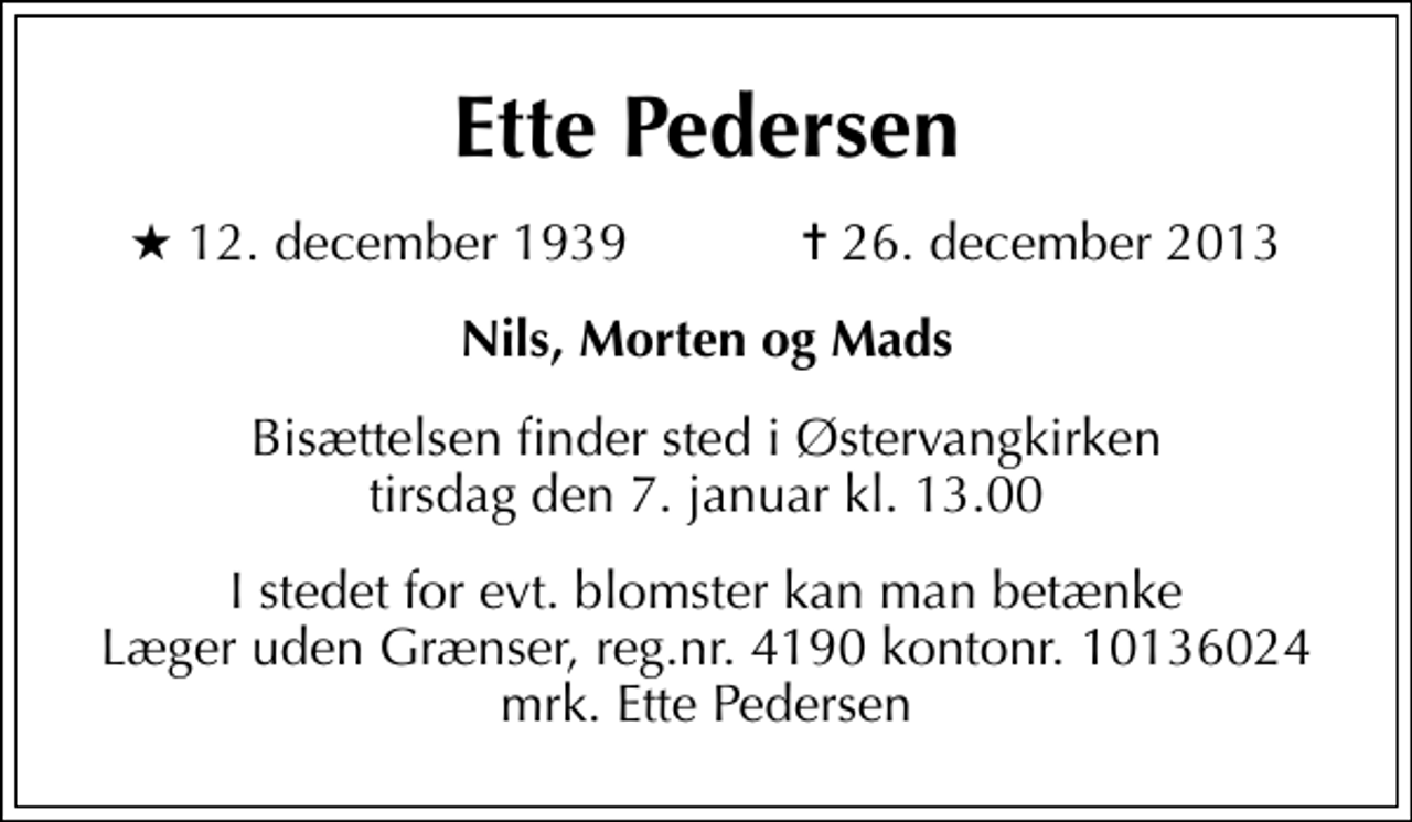 <p>Ette Pedersen<br />* 12. december 1939 ✝ 26. december 2013<br />Nils, Morten og Mads<br />Bisættelsen finder sted i Østervangkirken tirsdag den 7. januar kl. 13.00<br />I stedet for evt. blomster kan man betænke<br />Læger uden Grænser reg.4190kontonr.10136024mrk. Ette<br />Pedersen</p>