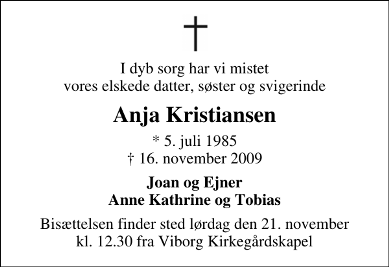 <p>I dyb sorg har vi mistet vores elskede datter, søster og svigerinde<br />Anja Kristiansen<br />* 5. juli 1985<br />✝ 16. november 2009<br />Joan og Ejner Anne Kathrine og Tobias<br />Bisættelsen finder sted lørdag den 21. november kl. 12.30 fra Viborg Kirkegårdskapel</p>