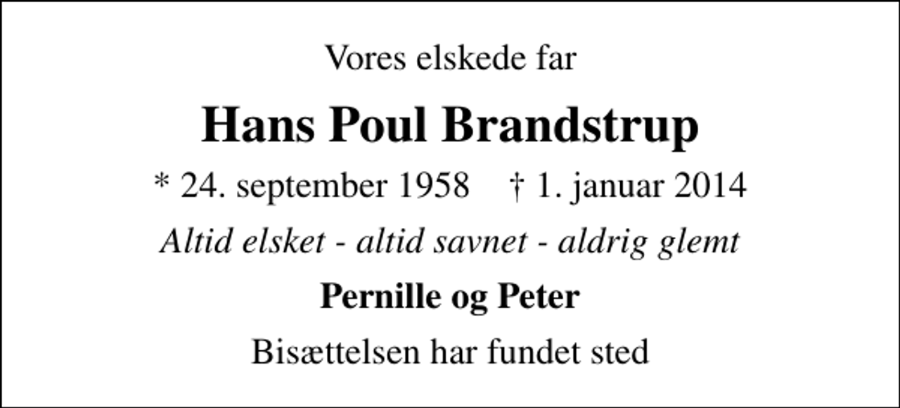 <p>Vores elskede far<br />Hans Poul Brandstrup<br />* 24. september 1958 ✝ 1. januar 2014<br />Altid elsket - altid savnet - aldrig glemt<br />Pernille og Peter<br />Bisættelsen har fundet sted</p>