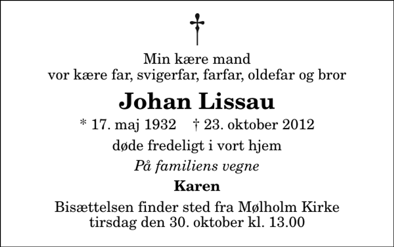 <p>Min kære mand vor kære far, svigerfar, farfar, oldefar og bror<br />Johan Lissau<br />* 17. maj 1932 ✝ 23. oktober 2012<br />døde fredeligt i vort hjem<br />På familiens vegne<br />Karen<br />Bisættelsen finder sted fra Mølholm Kirke tirsdag den 30. oktober kl. 13.00</p>