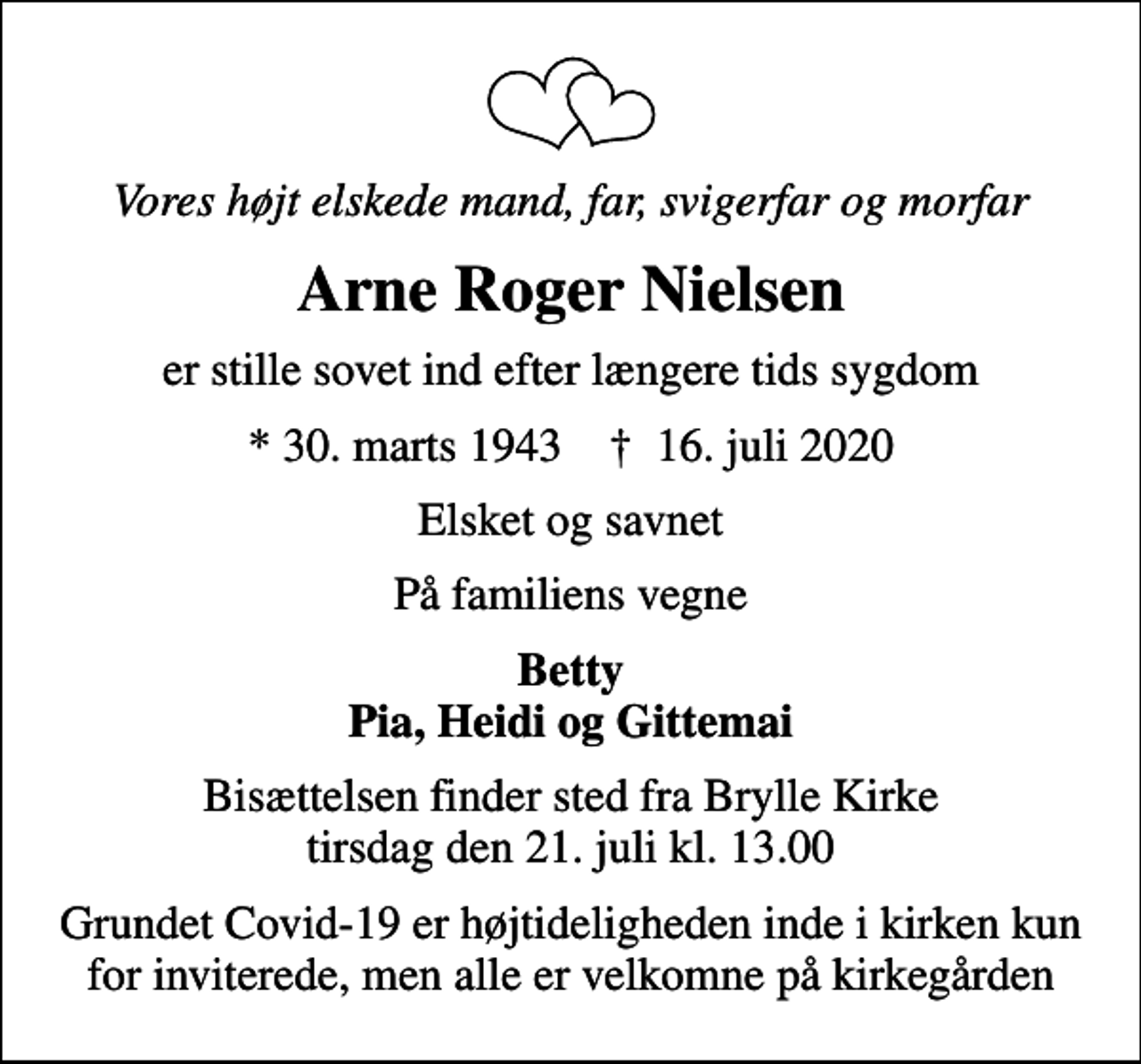 <p>Vores højt elskede mand, far, svigerfar og morfar<br />Arne Roger Nielsen<br />er stille sovet ind efter længere tids sygdom<br />* 30. marts 1943 ✝ 16. juli 2020<br />Elsket og savnet<br />På familiens vegne<br />Betty Pia, Heidi og Gittemai<br />Bisættelsen finder sted fra Brylle Kirke tirsdag den 21. juli kl. 13.00<br />Grundet Covid-19 er højtideligheden inde i kirken kun for inviterede, men alle er velkomne på kirkegården</p>