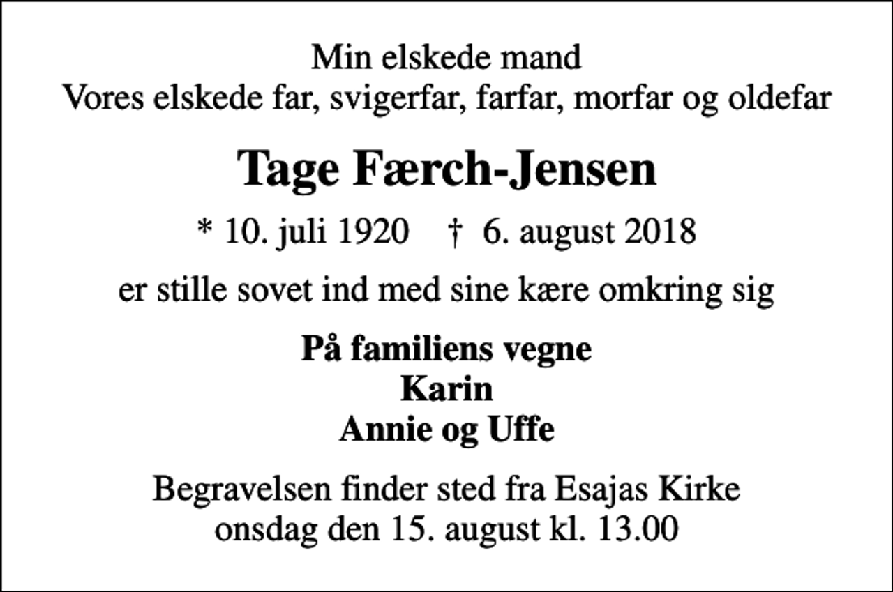 <p>Min elskede mand Vores elskede far, svigerfar, farfar, morfar og oldefar<br />Tage Færch-Jensen<br />* 10. juli 1920 ✝ 6. august 2018<br />er stille sovet ind med sine kære omkring sig<br />På familiens vegne Karin Annie og Uffe<br />Begravelsen finder sted fra Esajas Kirke onsdag den 15. august kl. 13.00</p>