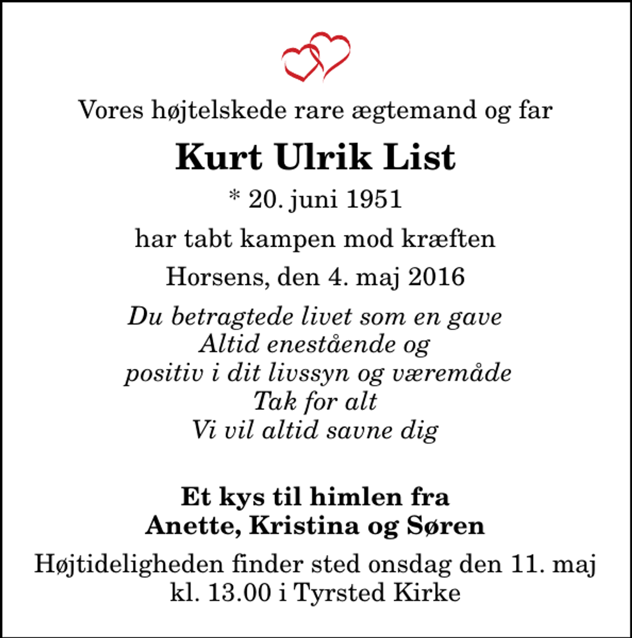 <p>Vores højtelskede rare ægtemand og far<br />Kurt Ulrik List<br />* 20. juni 1951<br />har tabt kampen mod kræften<br />Horsens, den 4. maj 2016<br />Du betragtede livet som en gave Altid enestående og positiv i dit livssyn og væremåde Tak for alt Vi vil altid savne dig<br />Et kys til himlen fra Anette, Kristina og Søren<br />Højtideligheden finder sted onsdag den 11. maj kl. 13.00 i Tyrsted Kirke</p>