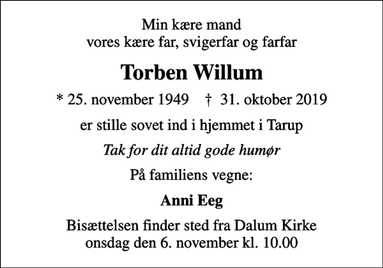 <p>Min kære mand vores kære far, svigerfar og farfar<br />Torben Willum<br />* 25. november 1949 ✝ 31. oktober 2019<br />er stille sovet ind i hjemmet i Tarup<br />Tak for dit altid gode humør<br />På familiens vegne:<br />Anni Eeg<br />Bisættelsen finder sted fra Dalum Kirke onsdag den 6. november kl. 10.00</p>