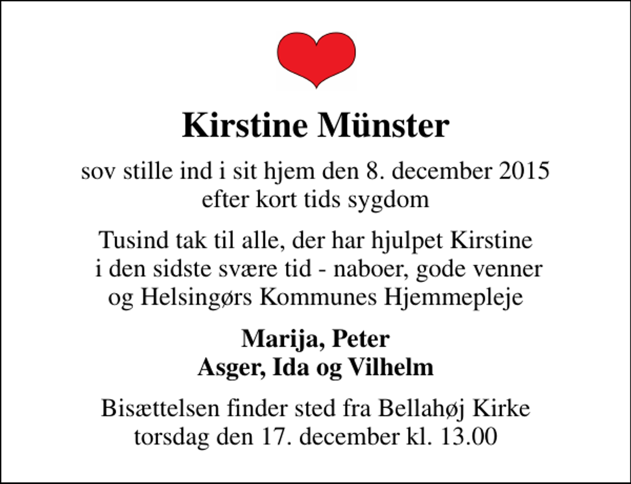 <p>Kirstine Münster<br />sov stille ind i sit hjem den 8. december 2015 efter kort tids sygdom<br />Tusind tak til alle, der har hjulpet Kirstine i den sidste svære tid - naboer, gode venner og Helsingørs Kommunes Hjemmepleje<br />Marija, Peter Asger, Ida og Vilhelm<br />Bisættelsen finder sted fra Bellahøj Kirke torsdag den 17. december kl. 13.00</p>