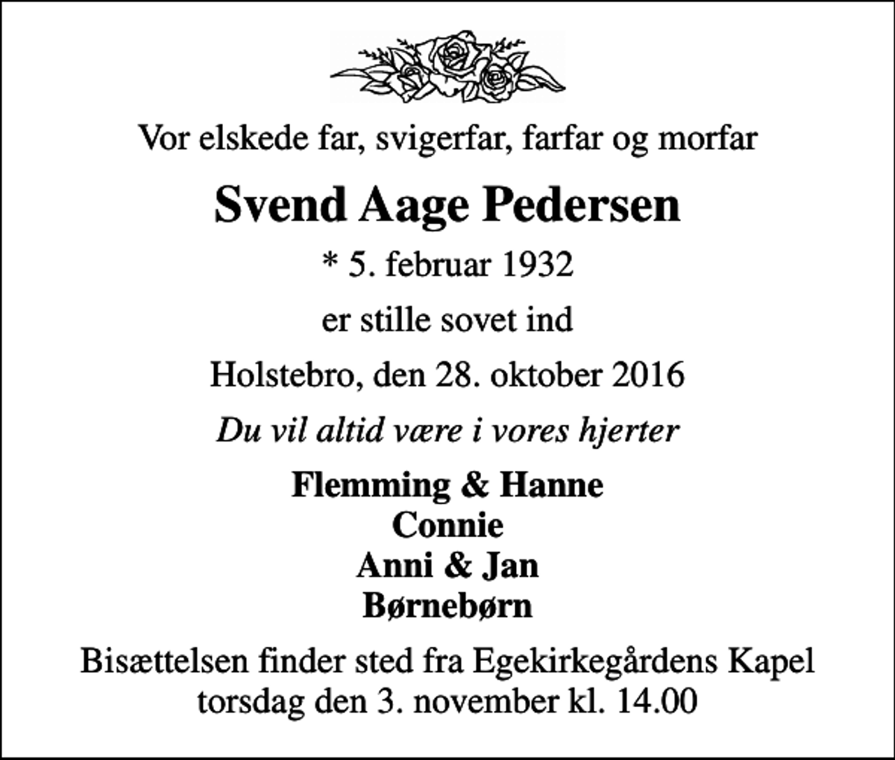 <p>Vor elskede far, svigerfar, farfar og morfar<br />Svend Aage Pedersen<br />* 5. februar 1932<br />er stille sovet ind<br />Holstebro, den 28. oktober 2016<br />Du vil altid være i vores hjerter<br />Flemming &amp; Hanne Connie Anni &amp; Jan Børnebørn<br />Bisættelsen finder sted fra Egekapellet, Holstebro Sogn, Holstebro Kommune torsdag den 3. november kl. 14.00</p>