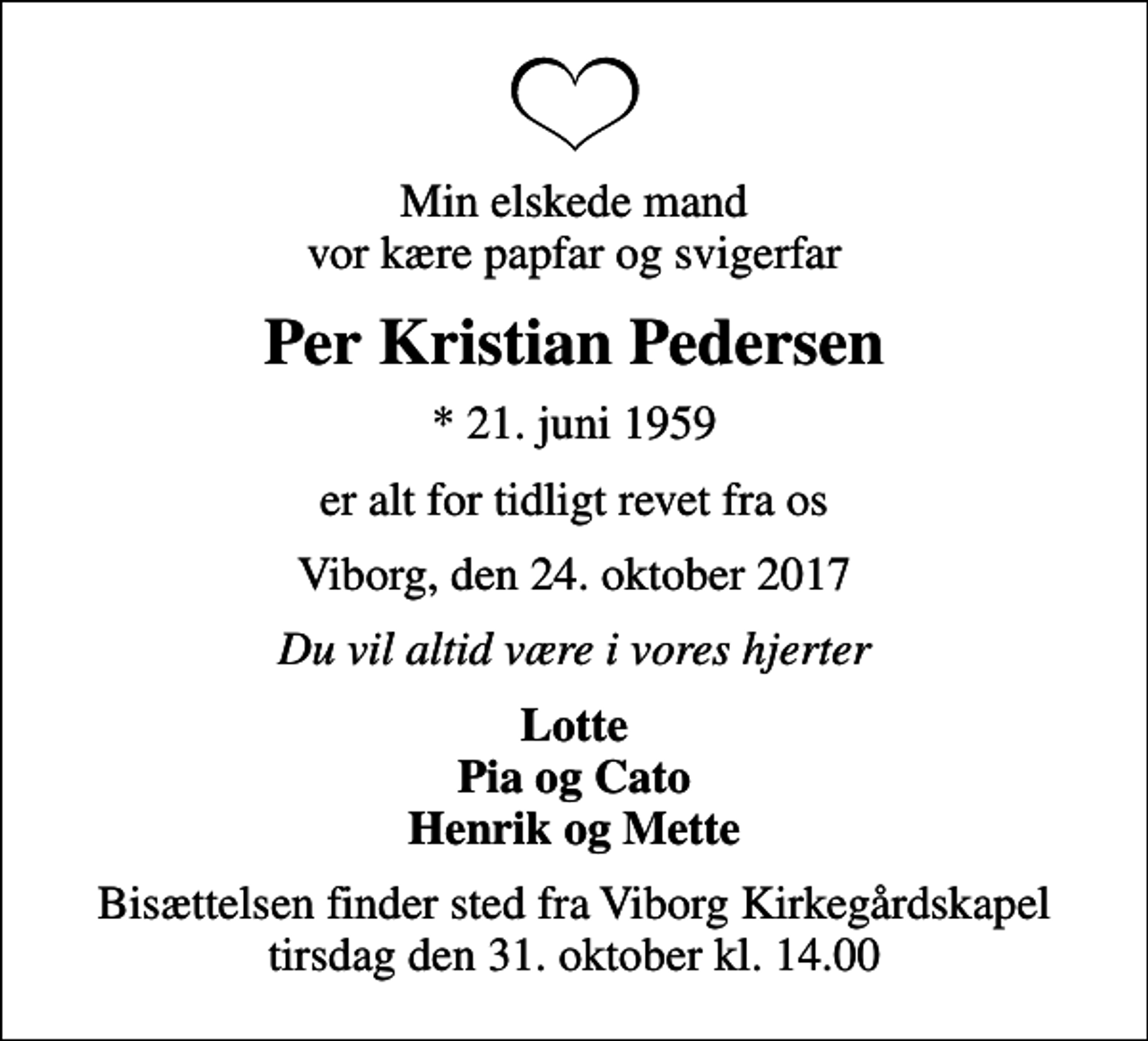 <p>Min elskede mand vor kære papfar og svigerfar<br />Per Kristian Pedersen<br />* 21. juni 1959<br />er alt for tidligt revet fra os<br />Viborg, den 24. oktober 2017<br />Du vil altid være i vores hjerter<br />Lotte Pia og Cato Henrik og Mette<br />Bisættelsen finder sted fra Viborg Kirkegårdskapel tirsdag den 31. oktober kl. 14.00</p>