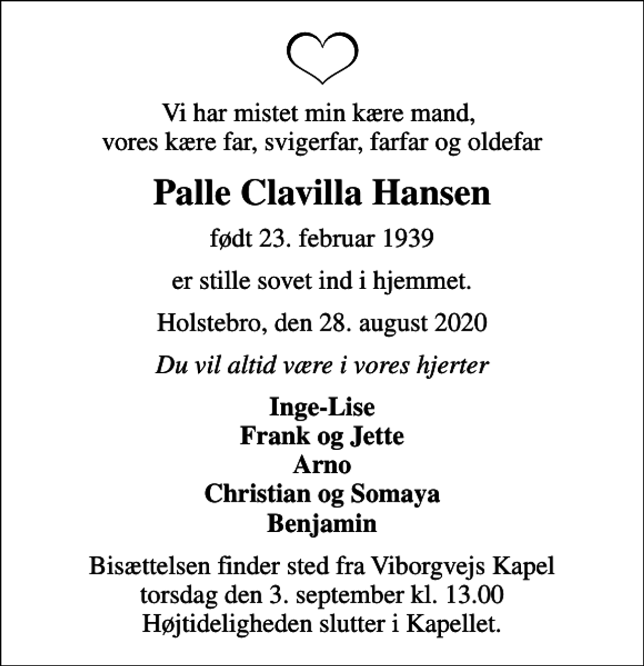 <p>Vi har mistet min kære mand, vores kære far, svigerfar, farfar og oldefar<br />Palle Clavilla Hansen<br />født 23. februar 1939<br />er stille sovet ind i hjemmet.<br />Holstebro, den 28. august 2020<br />Du vil altid være i vores hjerter<br />Inge-Lise Frank og Jette Arno Christian og Somaya Benjamin<br />Bisættelsen finder sted fra Viborgvejs Kapel torsdag den 3. september kl. 13.00 Højtideligheden slutter i Kapellet.</p>