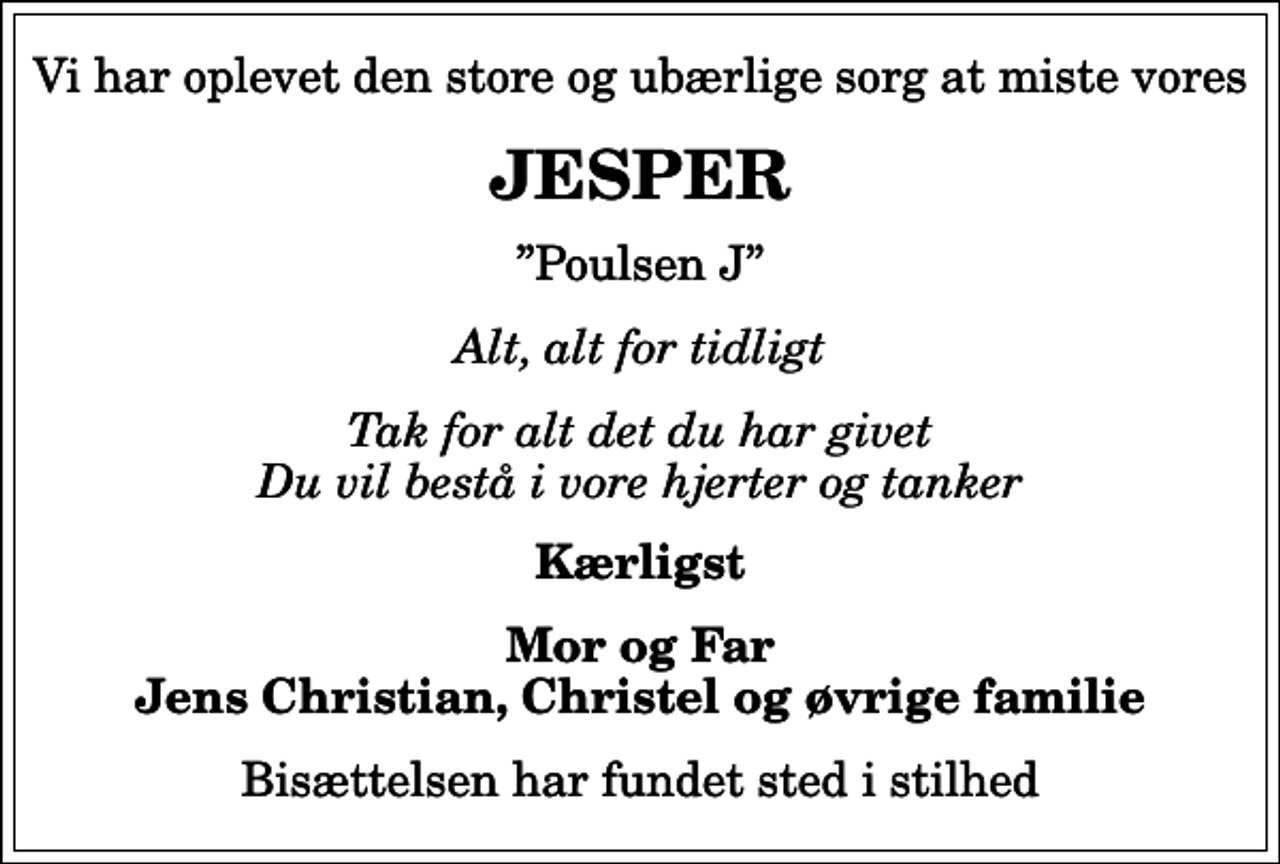 <p>Vi har oplevet den store og ubærlige sorg at miste vores<br />JESPER<br />Poulsen J<br />Alt, alt for tidligt<br />Tak for alt det du har givet Du vil bestå i vore hjerter og tanker<br />Kærligst<br />Mor og Far Jens Christian, Christel og øvrige familie<br />Bisættelsen har fundet sted i stilhed</p>