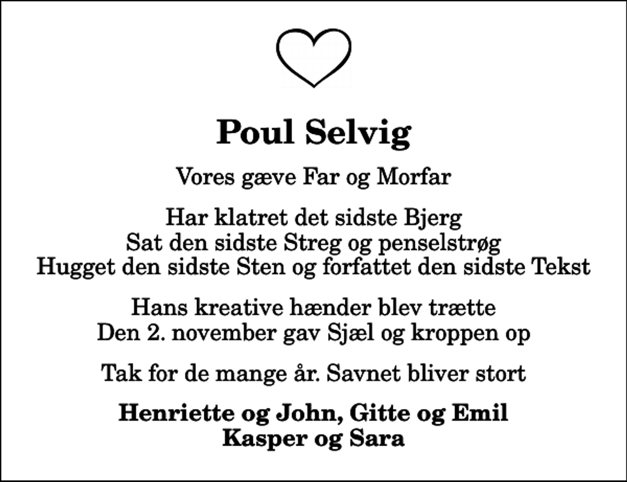 <p>Poul Selvig<br />Vores gæve Far og Morfar<br />Har klatret det sidste Bjerg Sat den sidste Streg og penselstrøg Hugget den sidste Sten og forfattet den sidste Tekst<br />Hans kreative hænder blev trætte Den 2. november gav Sjæl og kroppen op<br />Tak for de mange år. Savnet bliver stort<br />Henriette og John, Gitte og Emil Kasper og Sara</p>