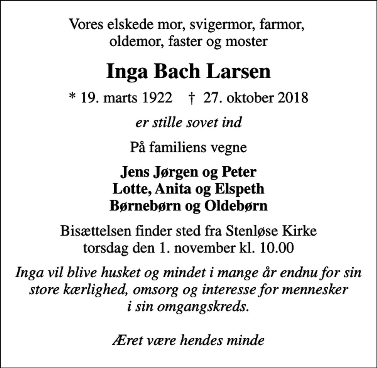 <p>Vores elskede mor, svigermor, farmor, oldemor, faster og moster<br />Inga Bach Larsen<br />* 19. marts 1922 ✝ 27. oktober 2018<br />er stille sovet ind<br />På familiens vegne<br />Jens Jørgen og Peter Lotte, Anita og Elspeth Børnebørn og Oldebørn<br />Bisættelsen finder sted fra Stenløse Kirke torsdag den 1. november kl. 10.00<br />Inga vil blive husket og mindet i mange år endnu for sin store kærlighed, omsorg og interesse for mennesker i sin omgangskreds. Æret være hendes minde</p>