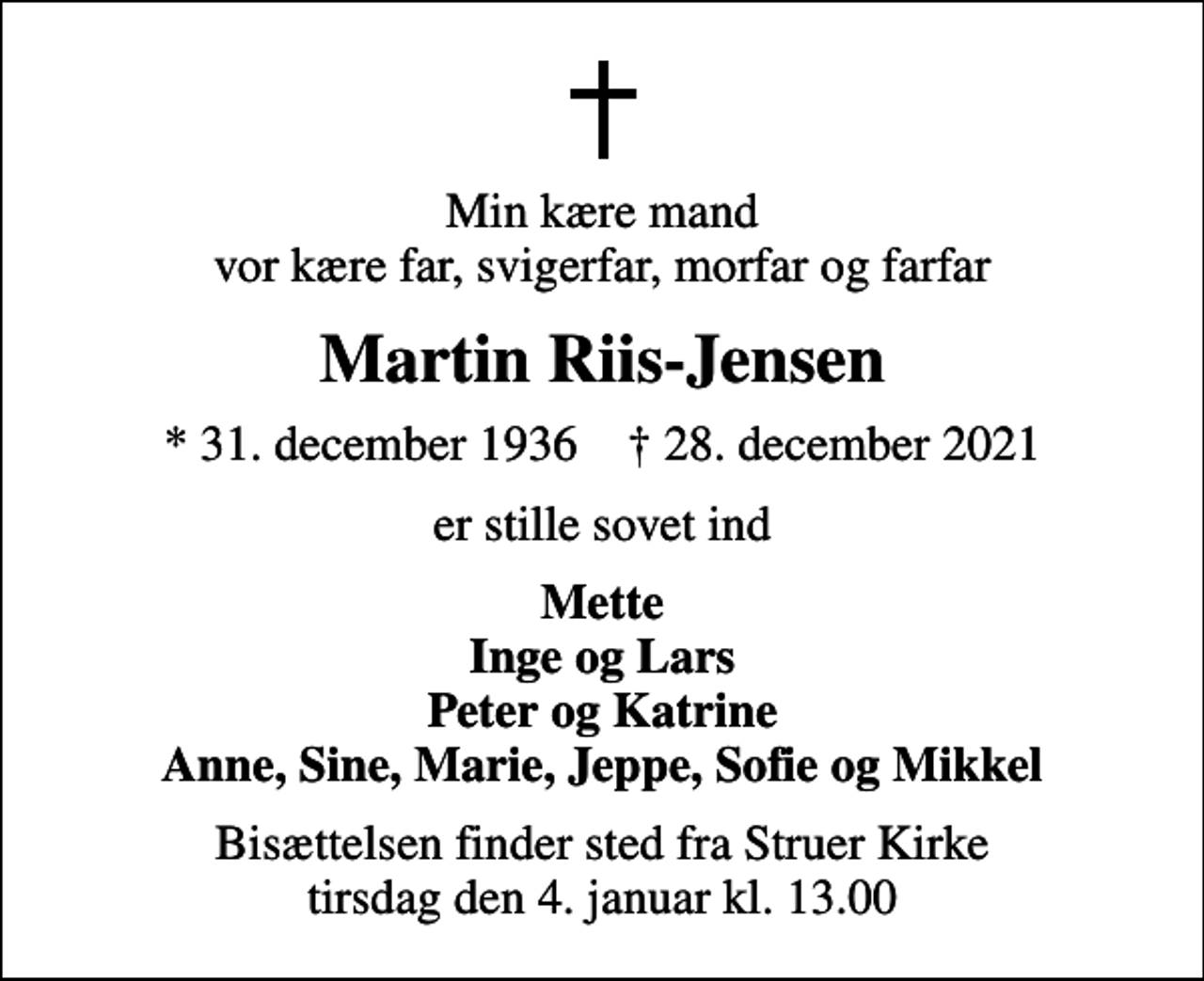 <p>Min kære mand vor kære far, svigerfar, morfar og farfar<br />Martin Riis-Jensen<br />* 31. december 1936 ✝ 28. december 2021<br />er stille sovet ind<br />Mette Inge og Lars Peter og Katrine Anne, Sine, Marie, Jeppe, Sofie og Mikkel<br />Bisættelsen finder sted fra Struer Kirke tirsdag den 4. januar kl. 13.00</p>