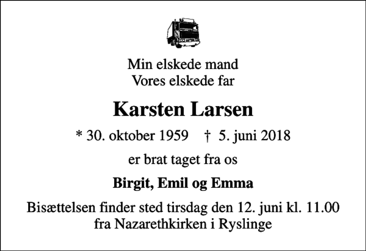 <p>Min elskede mand Vores elskede far<br />Karsten Larsen<br />* 30. oktober 1959 ✝ 5. juni 2018<br />er brat taget fra os<br />Birgit, Emil og Emma<br />Bisættelsen finder sted tirsdag den 12. juni kl. 11.00 fra Nazarethkirken i Ryslinge</p>