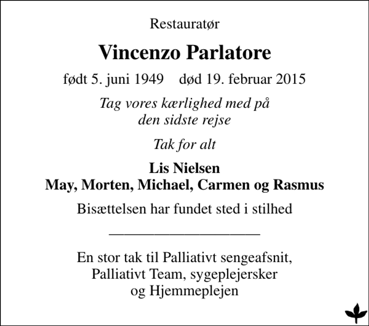 <p>Restauratør<br />Vincenzo Parlatore<br />født 5. juni 1949 død 19. februar 2015<br />Tag vores kærlighed med på den sidste rejse<br />Tak for alt<br />Lis Nielsen May, Morten, Michael, Carmen og Rasmus<br />Bisættelsen har fundet sted i stilhed<br />En stor tak til Palliativt sengeafsnit, Palliativt Team, sygeplejersker og Hjemmeplejen</p>