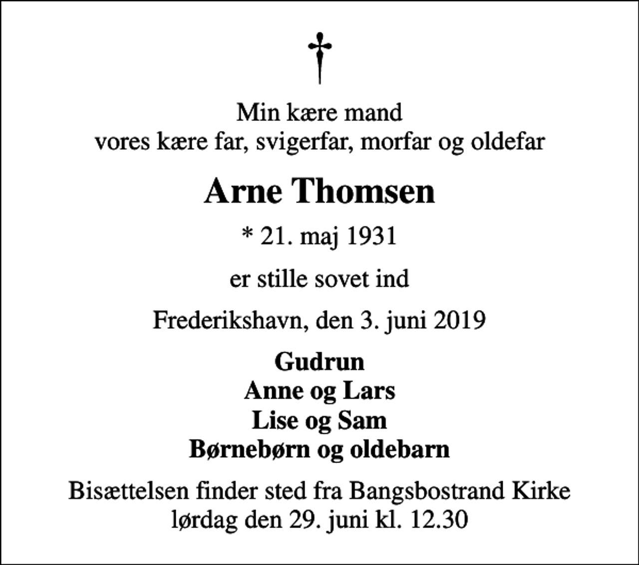 <p>Min kære mand vores kære far, svigerfar, morfar og oldefar<br />Arne Thomsen<br />* 21. maj 1931<br />er stille sovet ind<br />Frederikshavn, den 3. juni 2019<br />Gudrun Anne og Lars Lise og Sam Børnebørn og oldebarn<br />Bisættelsen finder sted fra Bangsbostrand Kirke lørdag den 29. juni kl. 12.30</p>