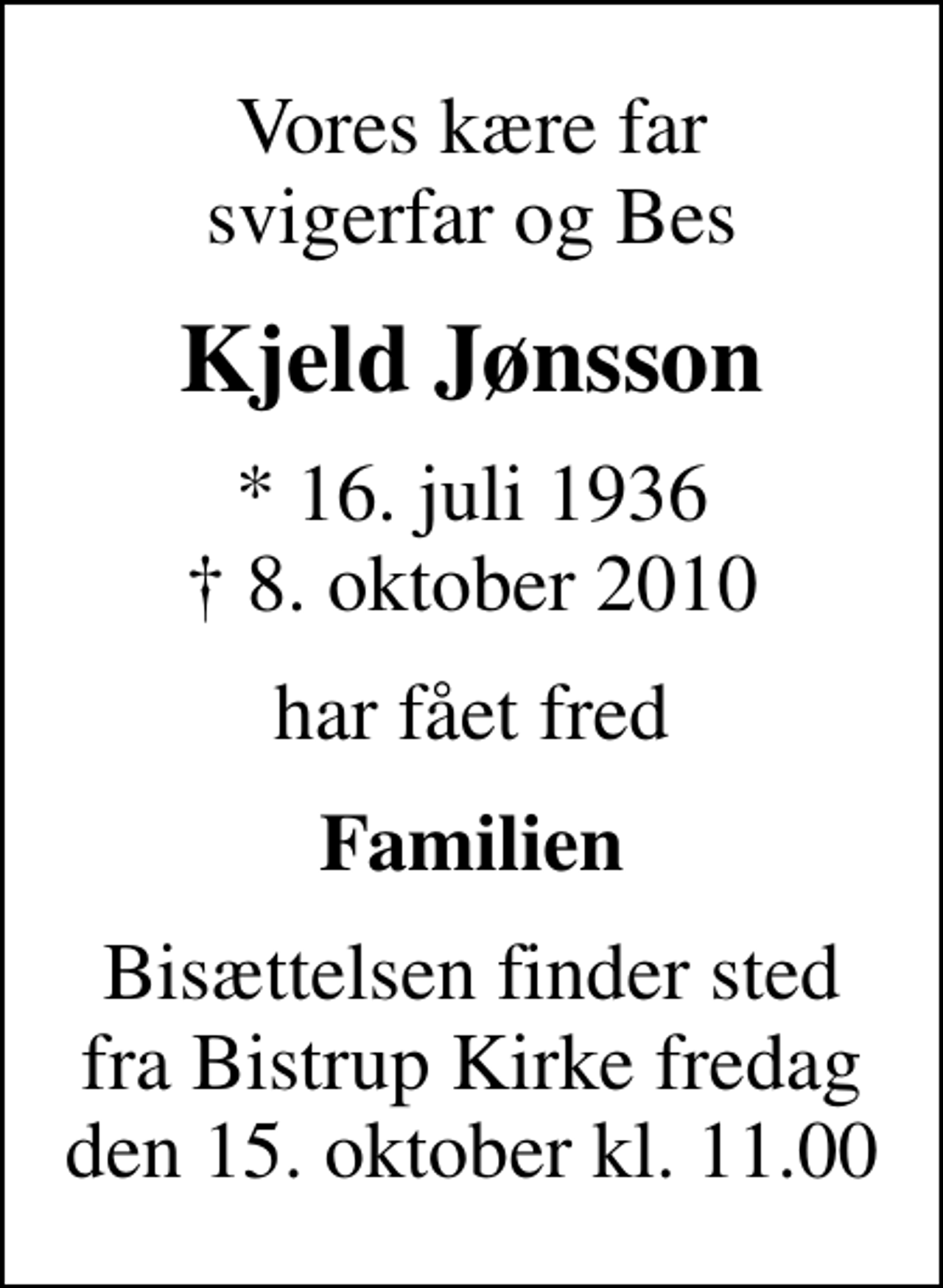 <p>Vores kære far svigerfar og Bes<br />Kjeld Jønsson<br />* 16. juli 1936<br />✝ 8. oktober 2010<br />har fået fred<br />Familien<br />Bisættelsen finder sted fra Bistrup Kirke fredag den 15. oktober kl. 11.00</p>
