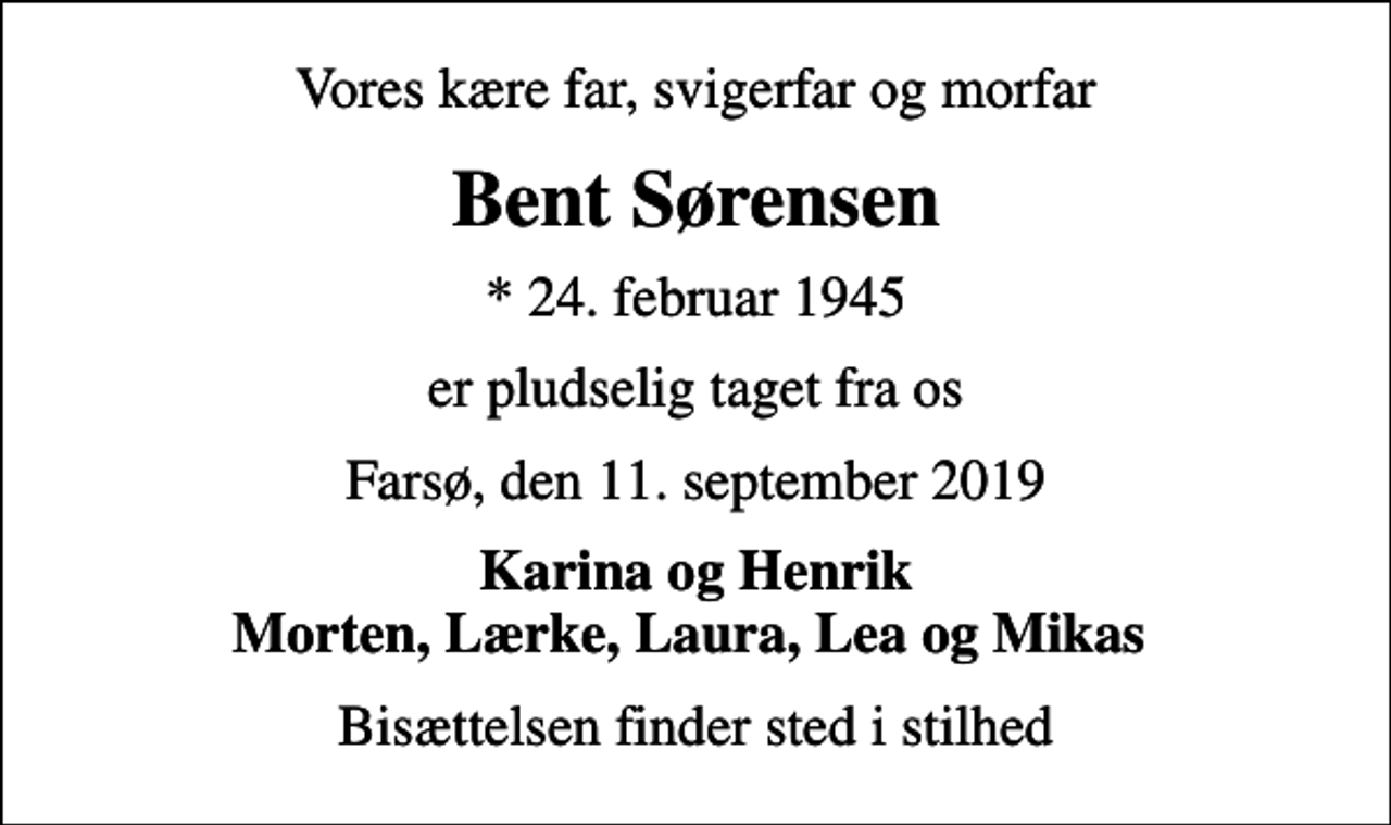 <p>Vores kære far, svigerfar og morfar<br />Bent Sørensen<br />* 24. februar 1945<br />er pludselig taget fra os<br />Farsø, den 11. september 2019<br />Karina og Henrik Morten, Lærke, Laura, Lea og Mikas<br />Bisættelsen finder sted i stilhed</p>