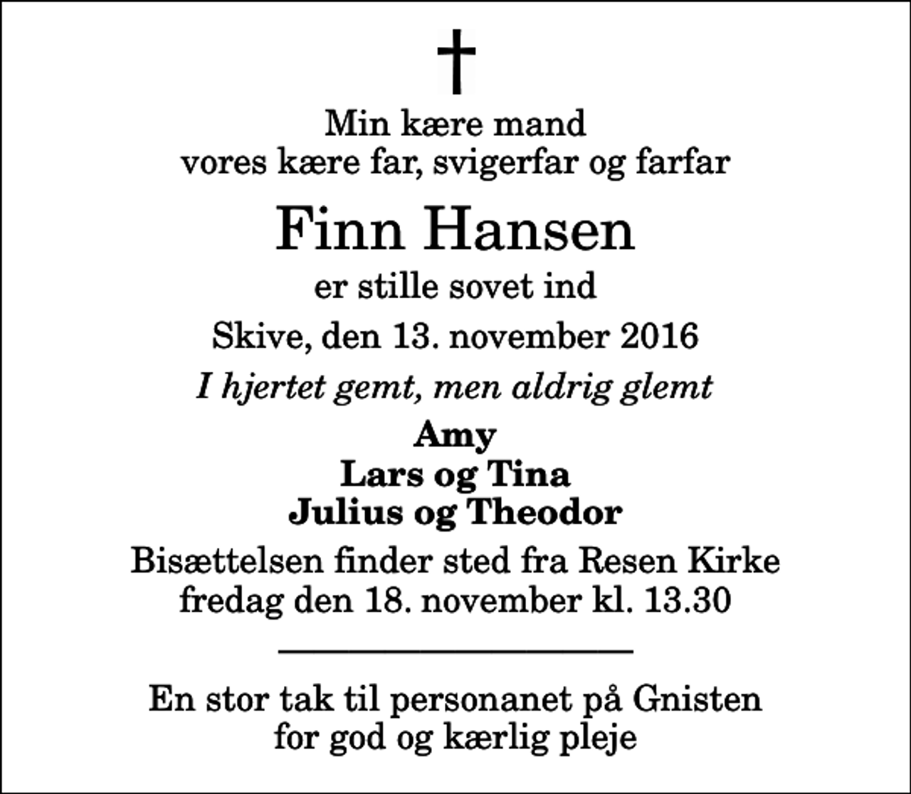<p>Min kære mand vores kære far, svigerfar og farfar<br />Finn Hansen<br />er stille sovet ind<br />Skive, den 13. november 2016<br />I hjertet gemt, men aldrig glemt<br />Amy Lars og Tina Julius og Theodor<br />Bisættelsen finder sted fra Resen Kirke fredag den 18. november kl. 13.30<br />En stor tak til personanet på Gnisten for god og kærlig pleje</p>