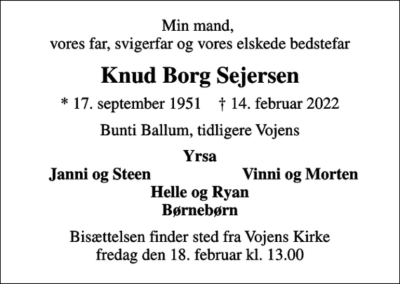 <p>Min mand, vores far, svigerfar og vores elskede bedstefar<br />Knud Borg Sejersen<br />* 17. september 1951 ✝ 14. februar 2022<br />Bunti Ballum, tidligere Vojens<br />Yrsa<br />Janni og Steen<br />Vinni og Morten<br />Bisættelsen finder sted fra Vojens Kirke fredag den 18. februar kl. 13.00</p>