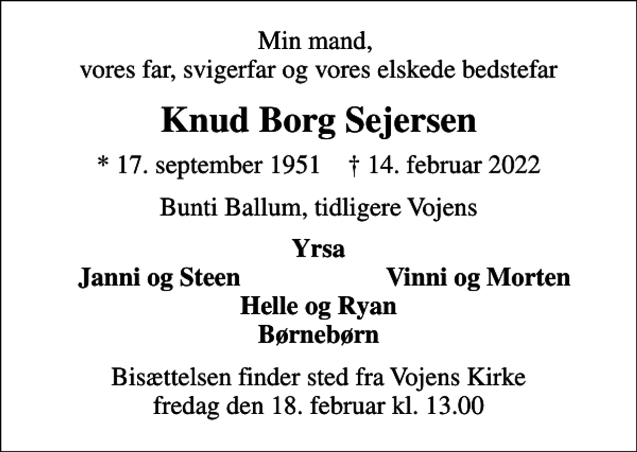 <p>Min mand, vores far, svigerfar og vores elskede bedstefar<br />Knud Borg Sejersen<br />* 17. september 1951 ✝ 14. februar 2022<br />Bunti Ballum, tidligere Vojens<br />Yrsa<br />Janni og Steen<br />Vinni og Morten<br />Bisættelsen finder sted fra Vojens Kirke fredag den 18. februar kl. 13.00</p>