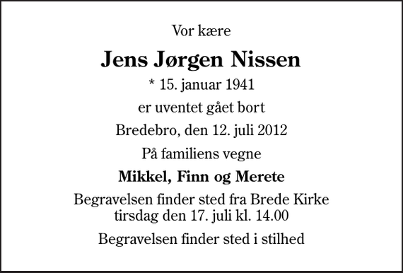 <p>Vor kære<br />Jens Jørgen Nissen<br />* 15. januar 1941<br />er uventet gået bort<br />Bredebro, den 12. juli 2012<br />På familiens vegne<br />Mikkel, Finn og Merete<br />Begravelsen finder sted fra Brede Kirke tirsdag den 17. juli kl. 14.00<br />Begravelsen finder sted i stilhed</p>