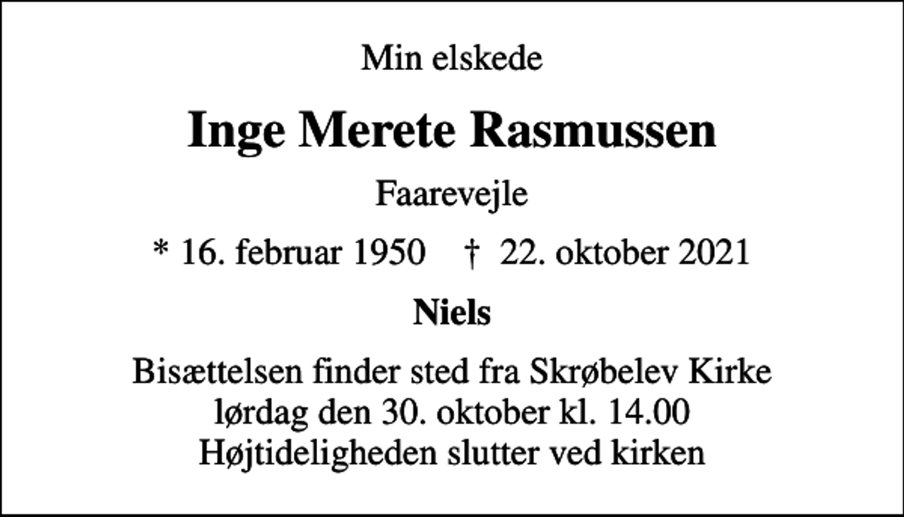 <p>Min elskede<br />Inge Merete Rasmussen<br />Faarevejle<br />* 16. februar 1950 ✝ 22. oktober 2021<br />Niels<br />Bisættelsen finder sted fra Skrøbelev Kirke lørdag den 30. oktober kl. 14.00 Højtideligheden slutter ved kirken</p>