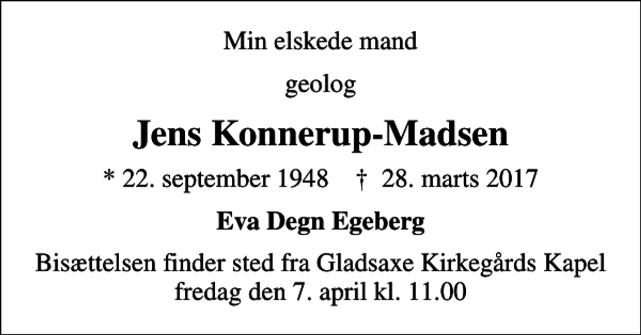 <p>Min elskede mand<br />geolog<br />Jens Konnerup-Madsen<br />* 22. september 1948 ✝ 28. marts 2017<br />Eva Degn Egeberg<br />Bisættelsen finder sted fra Gladsaxe Kirkegårds Kapel fredag den 7. april kl. 11.00</p>