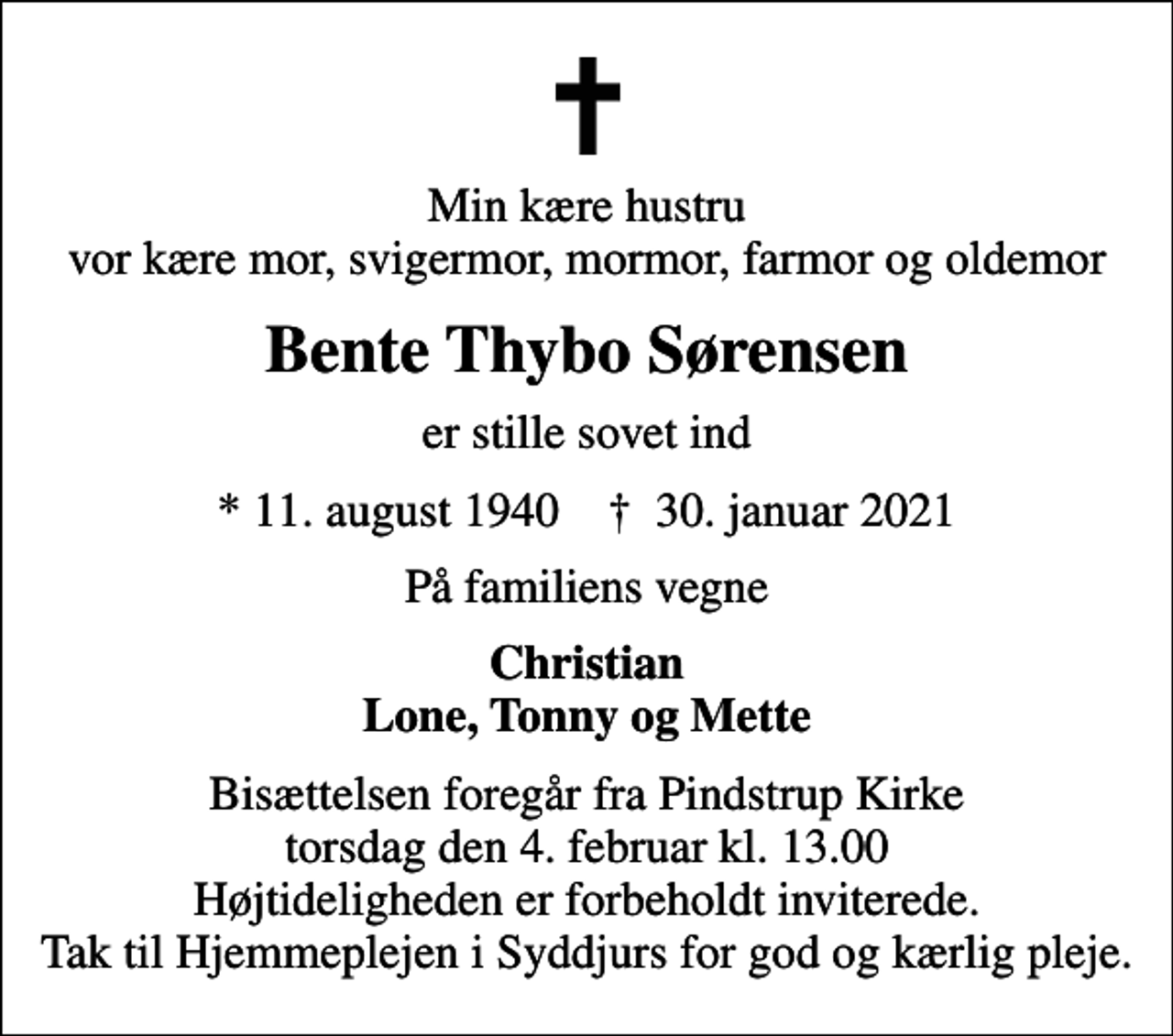 <p>Min kære hustru vor kære mor, svigermor, mormor, farmor og oldemor<br />Bente Thybo Sørensen<br />er stille sovet ind<br />* 11. august 1940 ✝ 30. januar 2021<br />På familiens vegne<br />Christian Lone, Tonny og Mette<br />Bisættelsen foregår fra Pindstrup Kirke torsdag den 4. februar kl. 13.00 Højtideligheden er forbeholdt inviterede. Tak til Hjemmeplejen i Syddjurs for god og kærlig pleje.</p>