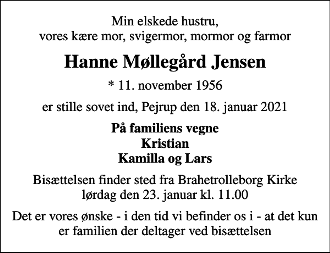 <p>Min elskede hustru, vores kære mor, svigermor, mormor og farmor<br />Hanne Møllegård Jensen<br />* 11. november 1956<br />er stille sovet ind, Pejrup den 18. januar 2021<br />På familiens vegne Kristian Kamilla og Lars<br />Bisættelsen finder sted fra Brahetrolleborg Kirke lørdag den 23. januar kl. 11.00<br />Det er vores ønske - i den tid vi befinder os i - at det kun er familien der deltager ved bisættelsen</p>