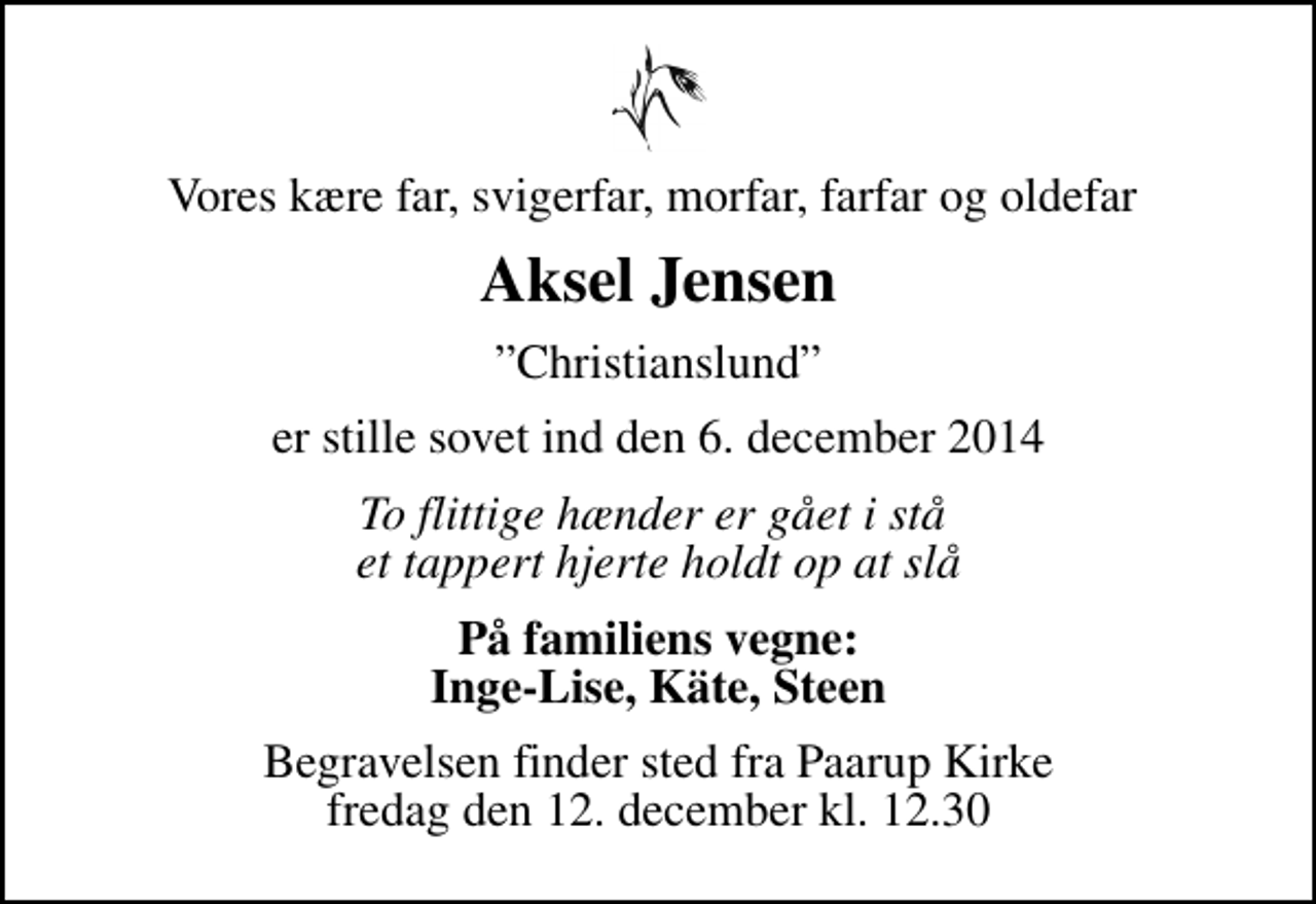 <p>Vores kære far, svigerfar, morfar, farfar og oldefar<br />Aksel Jensen<br />Christianslund<br />er stille sovet ind den 6. december 2014<br />To flittige hænder er gået i stå et tappert hjerte holdt op at slå<br />På familiens vegne: Inge-Lise, Käte, Steen<br />Begravelsen finder sted fra Paarup Kirke fredag den 12. december kl. 12.30</p>