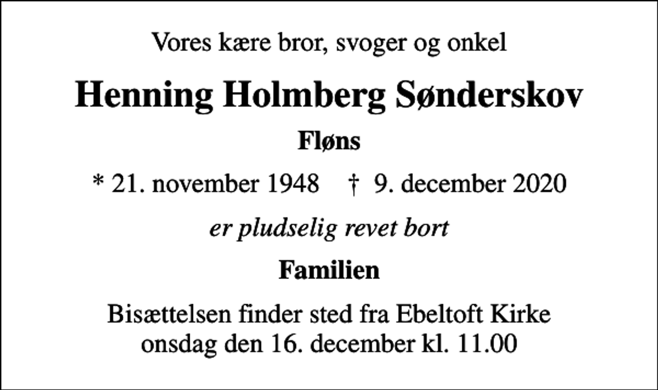<p>Vores kære bror, svoger og onkel<br />Henning Holmberg Sønderskov<br />Fløns<br />* 21. november 1948 ✝ 9. december 2020<br />er pludselig revet bort<br />Familien<br />Bisættelsen finder sted fra Ebeltoft Kirke onsdag den 16. december kl. 11.00</p>