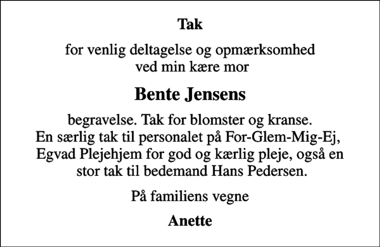 <p>Tak<br />for venlig deltagelse og opmærksomhed ved min kære mor<br />Bente Jensens<br />begravelse. Tak for blomster og kranse. En særlig tak til personalet på For-Glem-Mig-Ej, Egvad Plejehjem for god og kærlig pleje, også en stor tak til bedemand Hans Pedersen.<br />På familiens vegne<br />Anette</p>