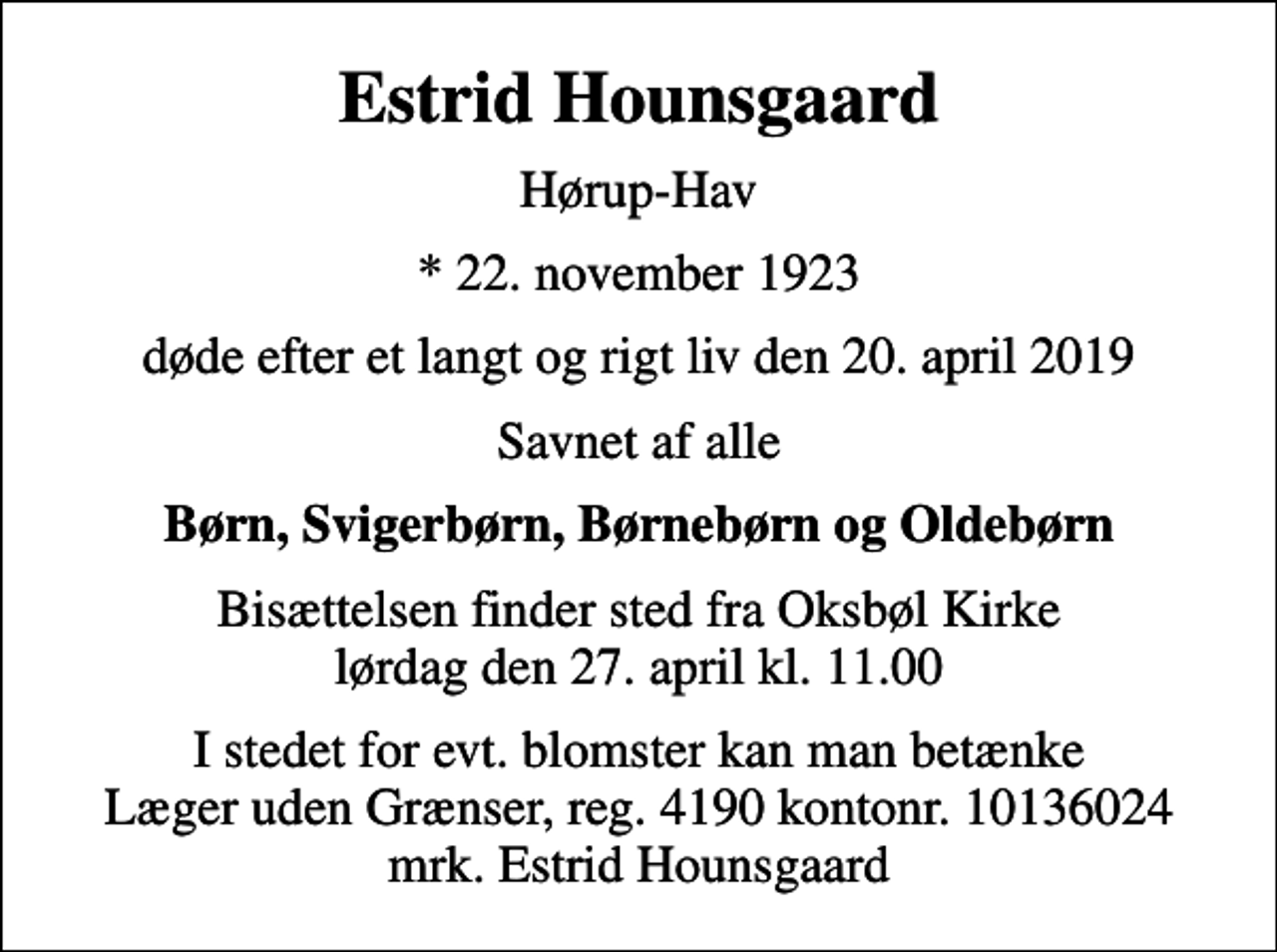<p>Estrid Hounsgaard<br />Hørup-Hav<br />* 22. november 1923<br />døde efter et langt og rigt liv den 20. april 2019<br />Savnet af alle<br />Børn, Svigerbørn, Børnebørn og Oldebørn<br />Bisættelsen finder sted fra Oksbøl Kirke lørdag den 27. april kl. 11.00<br />I stedet for evt. blomster kan man betænke<br />Læger uden Grænser reg.4190kontonr.10136024mrk. Estrid<br />Hounsgaard</p>