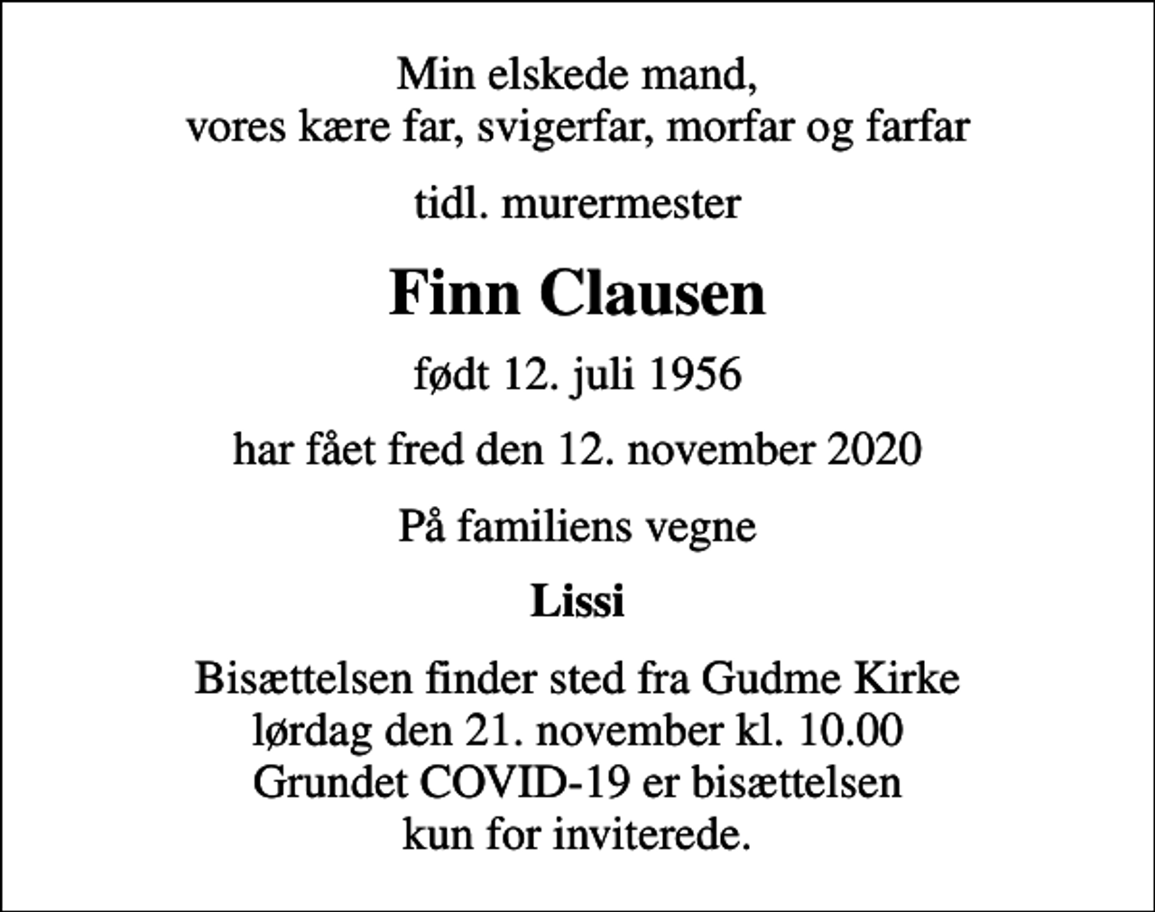 <p>Min elskede mand, vores kære far, svigerfar, morfar og farfar<br />tidl. murermester<br />Finn Clausen<br />født 12. juli 1956<br />har fået fred den 12. november 2020<br />På familiens vegne<br />Lissi<br />Bisættelsen finder sted fra Gudme Kirke lørdag den 21. november kl. 10.00 Grundet COVID-19 er bisættelsen kun for inviterede.</p>