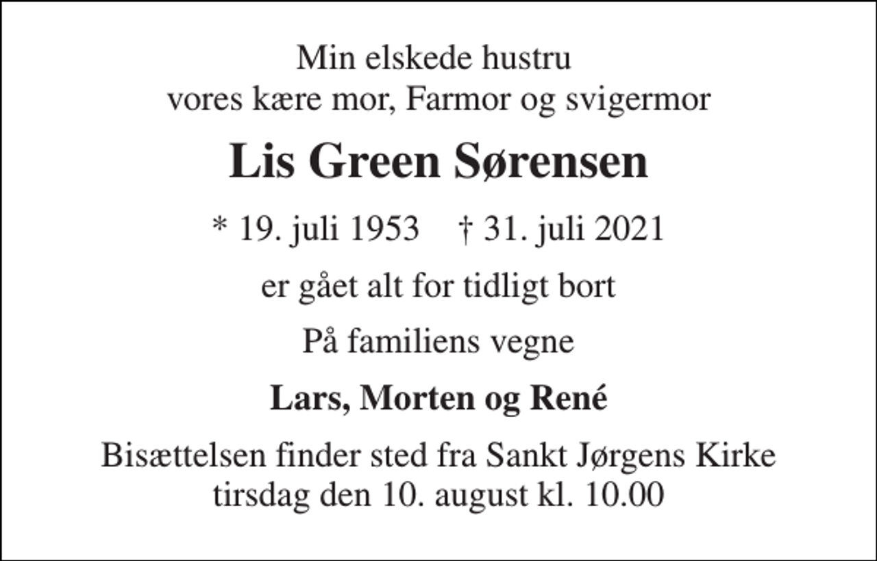 <p>Min elskede hustru vores kære mor, Farmor og svigermor<br />Lis Green Sørensen<br />*​ 19. juli 1953​ ✝​ 31. juli 2021<br />er gået alt for tidligt bort<br />På familiens vegne<br />Lars, Morten og René<br />Bisættelsen​ finder sted fra Sankt Jørgens Kirke​ tirsdag den 10. august​ kl. 10.00</p>