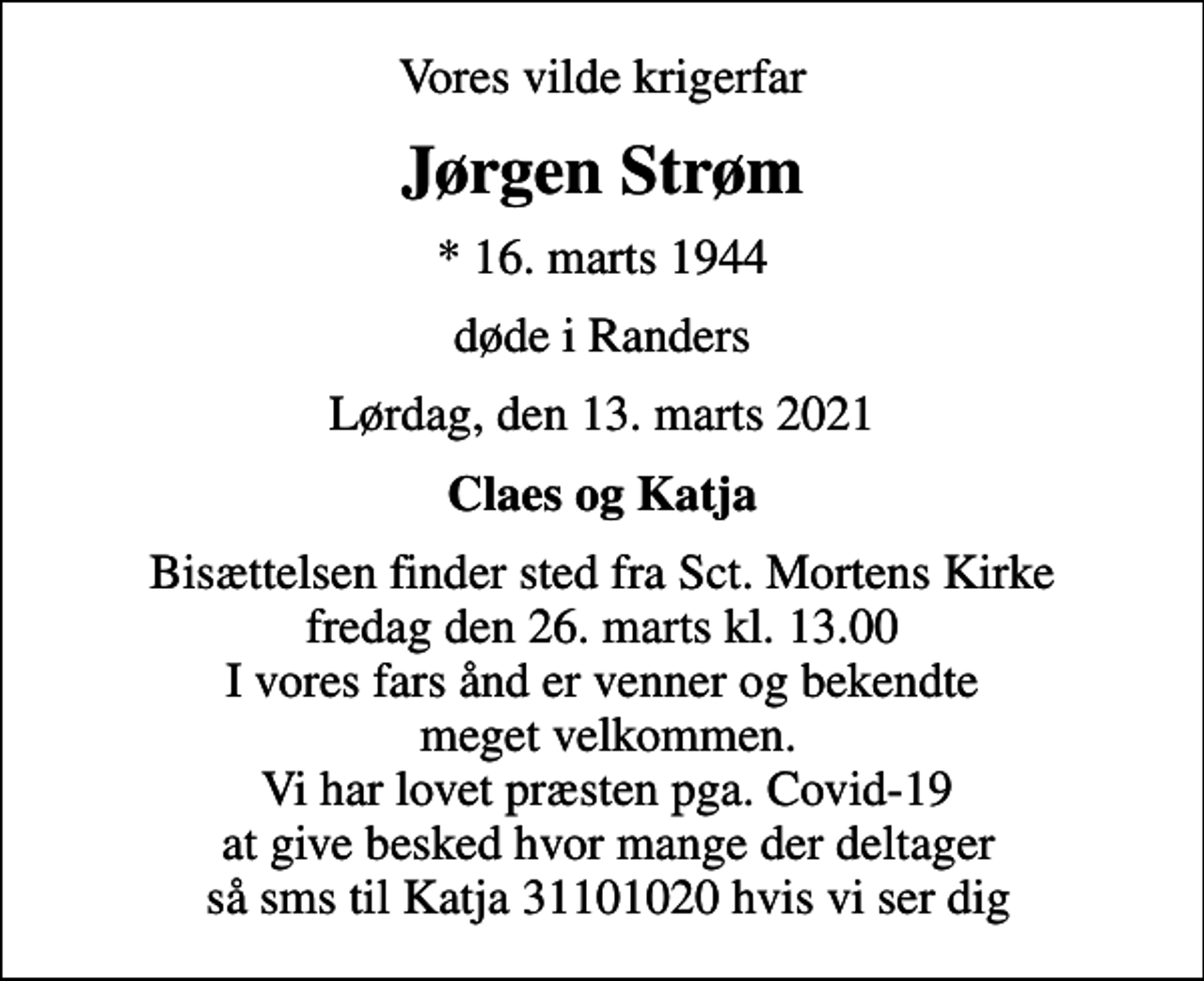<p>Vores vilde krigerfar<br />Jørgen Strøm<br />* 16. marts 1944<br />døde i Randers<br />Lørdag, den 13. marts 2021<br />Claes og Katja<br />Bisættelsen finder sted fra Sct. Mortens Kirke fredag den 26. marts kl. 13.00 I vores fars ånd er venner og bekendte meget velkommen. Vi har lovet præsten pga. Covid-19 at give besked hvor mange der deltager så sms til Katja 31101020 hvis vi ser dig</p>
