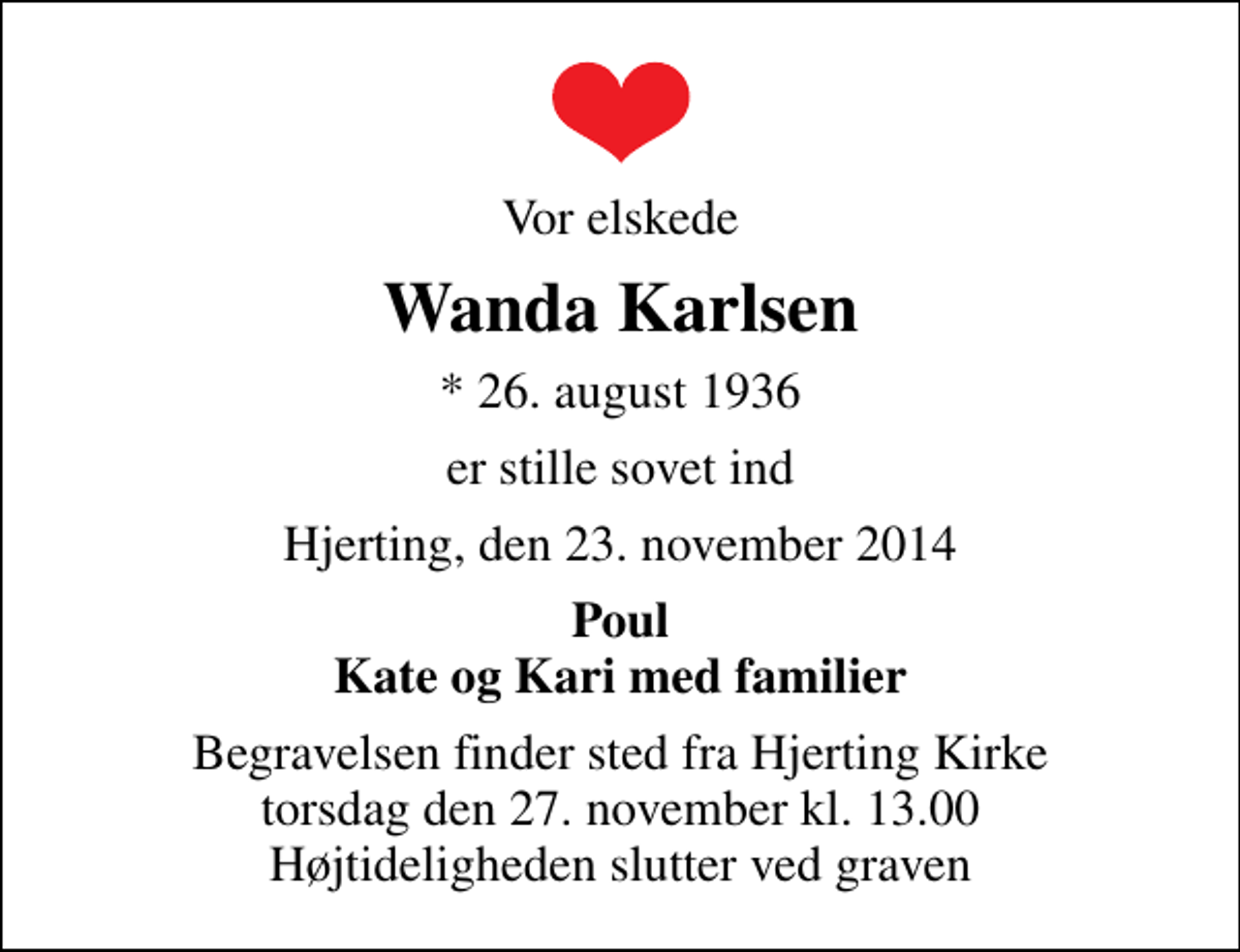 <p>Vor elskede<br />Wanda Karlsen<br />* 26. august 1936<br />er stille sovet ind<br />Hjerting, den 23. november 2014<br />Poul Kate og Kari med familier<br />Begravelsen finder sted fra Hjerting Kirke torsdag den 27. november kl. 13.00 Højtideligheden slutter ved graven</p>