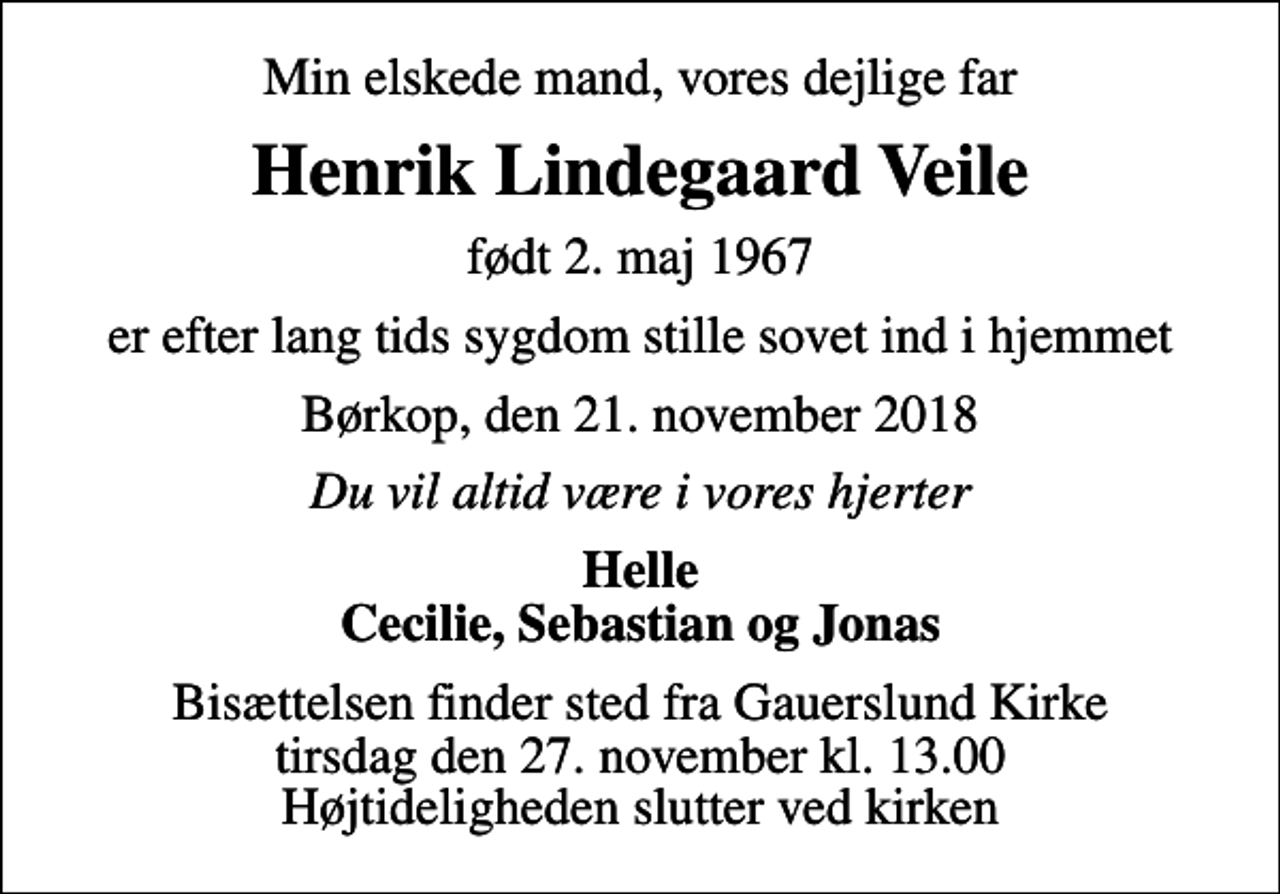 <p>Min elskede mand, vores dejlige far<br />Henrik Lindegaard Veile<br />født 2. maj 1967<br />er efter lang tids sygdom stille sovet ind i hjemmet<br />Børkop, den 21. november 2018<br />Du vil altid være i vores hjerter<br />Helle Cecilie, Sebastian og Jonas<br />Bisættelsen finder sted fra Gauerslund Kirke tirsdag den 27. november kl. 13.00 Højtideligheden slutter ved kirken</p>