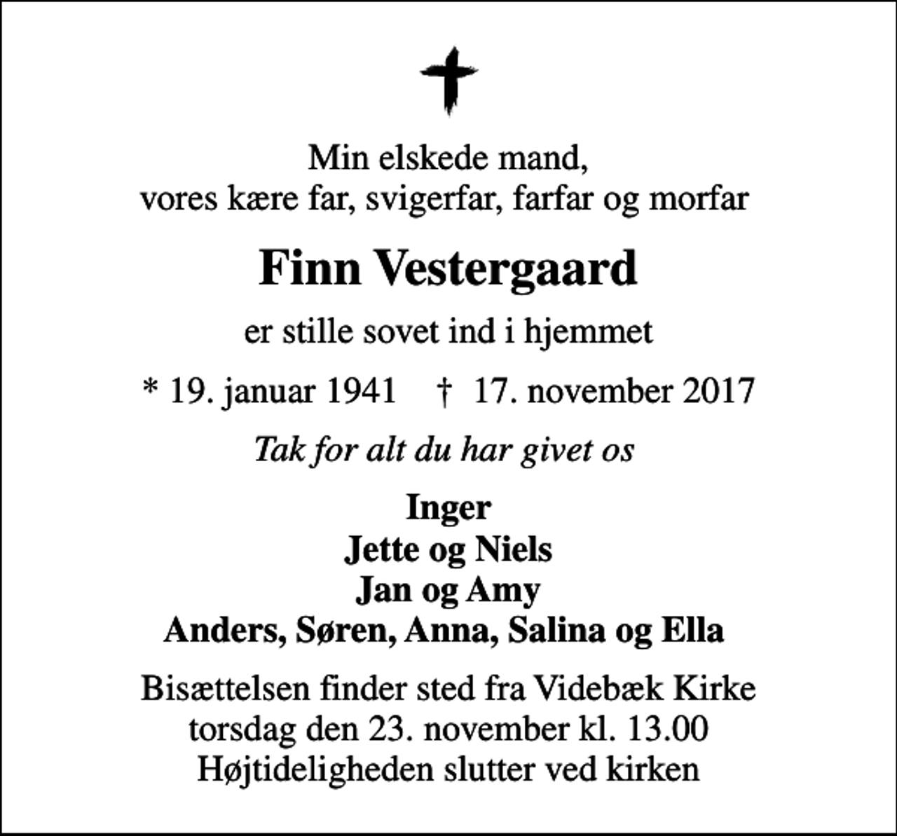 <p>Min elskede mand, vores kære far, svigerfar, farfar og morfar<br />Finn Vestergaard<br />er stille sovet ind i hjemmet<br />* 19. januar 1941 ✝ 17. november 2017<br />Tak for alt du har givet os<br />Inger Jette og Niels Jan og Amy Anders, Søren, Anna, Salina og Ella<br />Bisættelsen finder sted fra Videbæk Kirke torsdag den 23. november kl. 13.00 Højtideligheden slutter ved kirken</p>