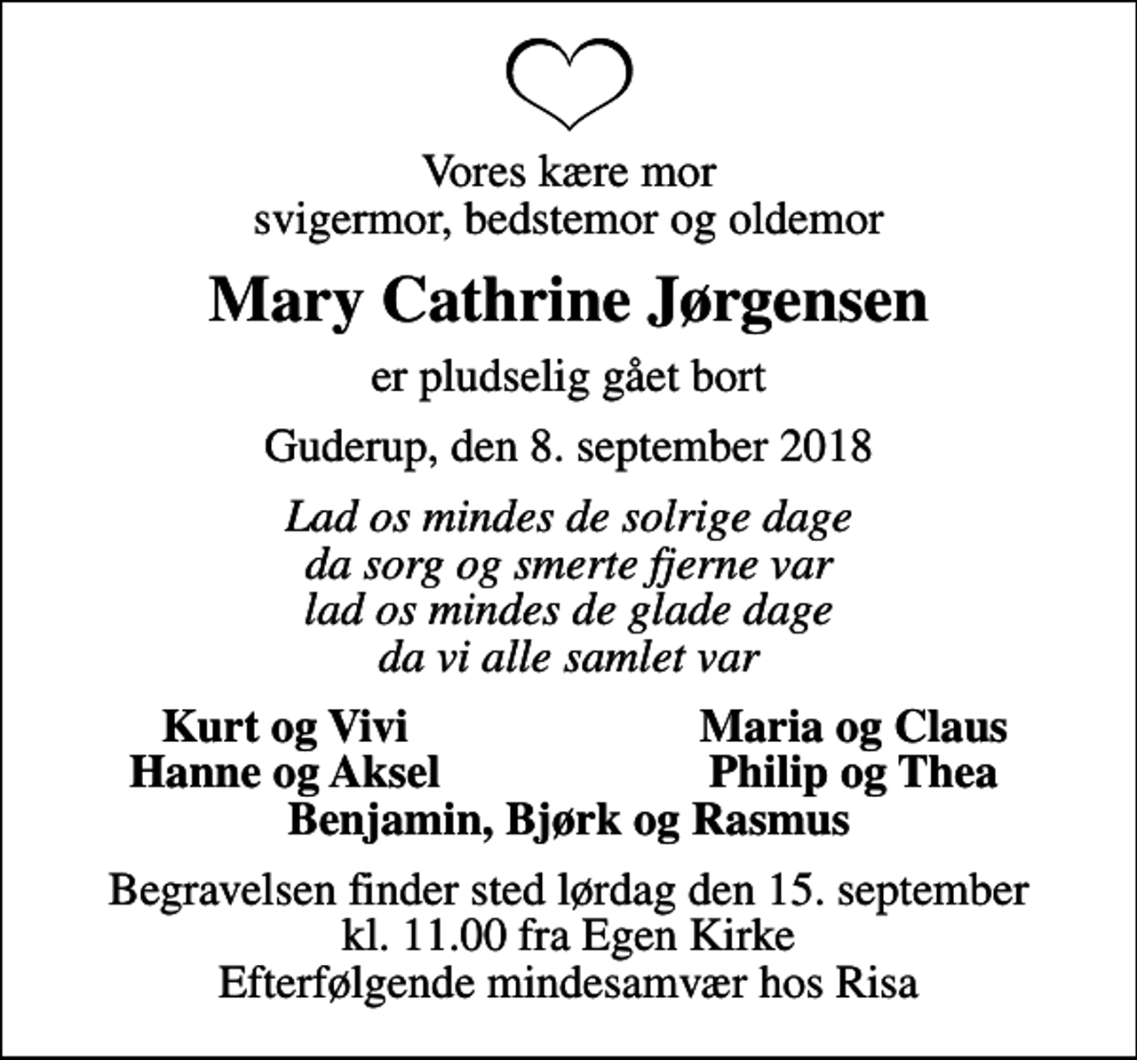 <p>Vores kære mor svigermor, bedstemor og oldemor<br />Mary Cathrine Jørgensen<br />er pludselig gået bort<br />Guderup, den 8. september 2018<br />Lad os mindes de solrige dage da sorg og smerte fjerne var lad os mindes de glade dage da vi alle samlet var<br />Kurt og Vivi<br />Maria og Claus<br />Hanne og Aksel<br />Philip og Thea<br />Begravelsen finder sted lørdag den 15. september kl. 11.00 fra Egen Kirke Efterfølgende mindesamvær hos Risa</p>