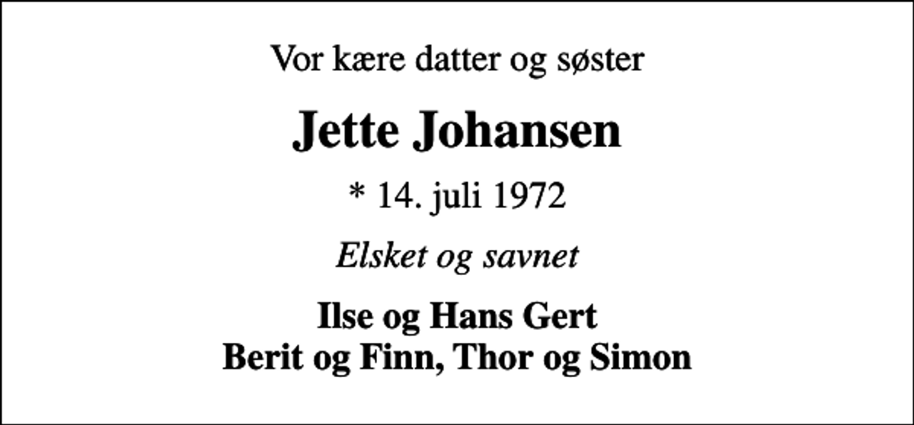 <p>Vor kære datter og søster<br />Jette Johansen<br />* 14. juli 1972<br />Elsket og savnet<br />Ilse og Hans Gert Berit og Finn, Thor og Simon</p>