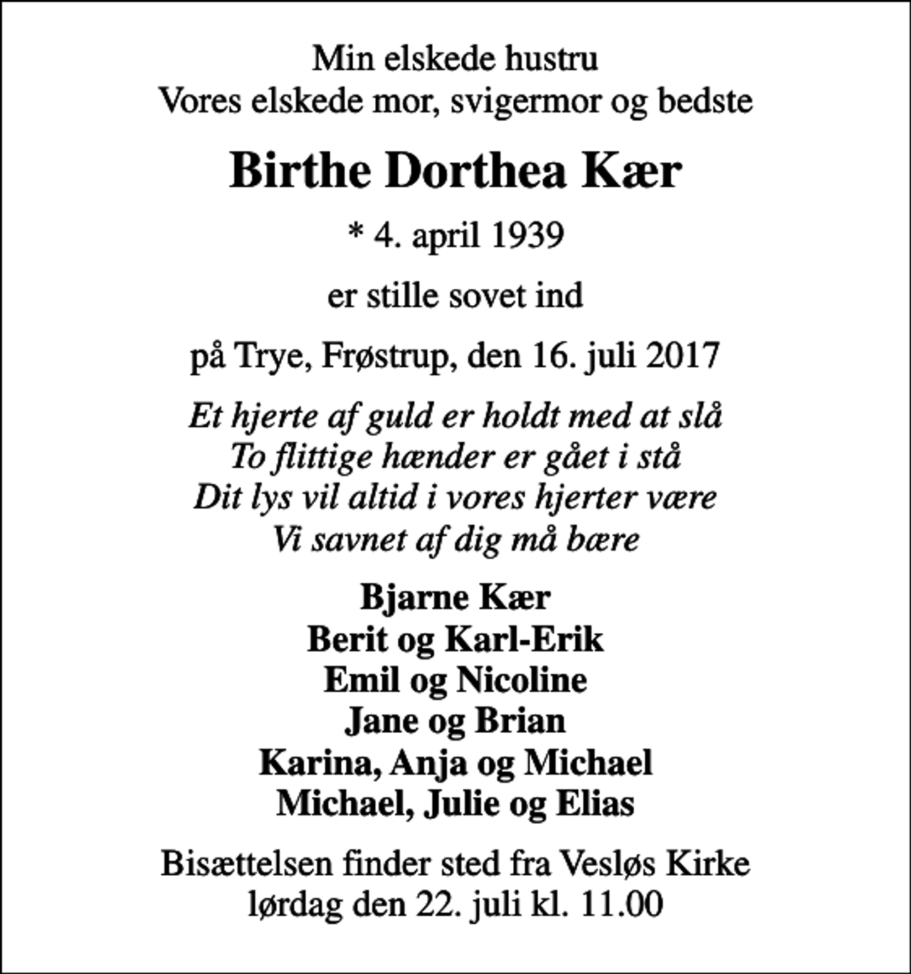 <p>Min elskede hustru Vores elskede mor, svigermor og bedste<br />Birthe Dorthea Kær<br />* 4. april 1939<br />er stille sovet ind<br />på Trye, Frøstrup, den 16. juli 2017<br />Et hjerte af guld er holdt med at slå To flittige hænder er gået i stå Dit lys vil altid i vores hjerter være Vi savnet af dig må bære<br />Bjarne Kær Berit og Karl-Erik Emil og Nicoline Jane og Brian Karina, Anja og Michael Michael, Julie og Elias<br />Bisættelsen finder sted fra Vesløs Kirke lørdag den 22. juli kl. 11.00</p>