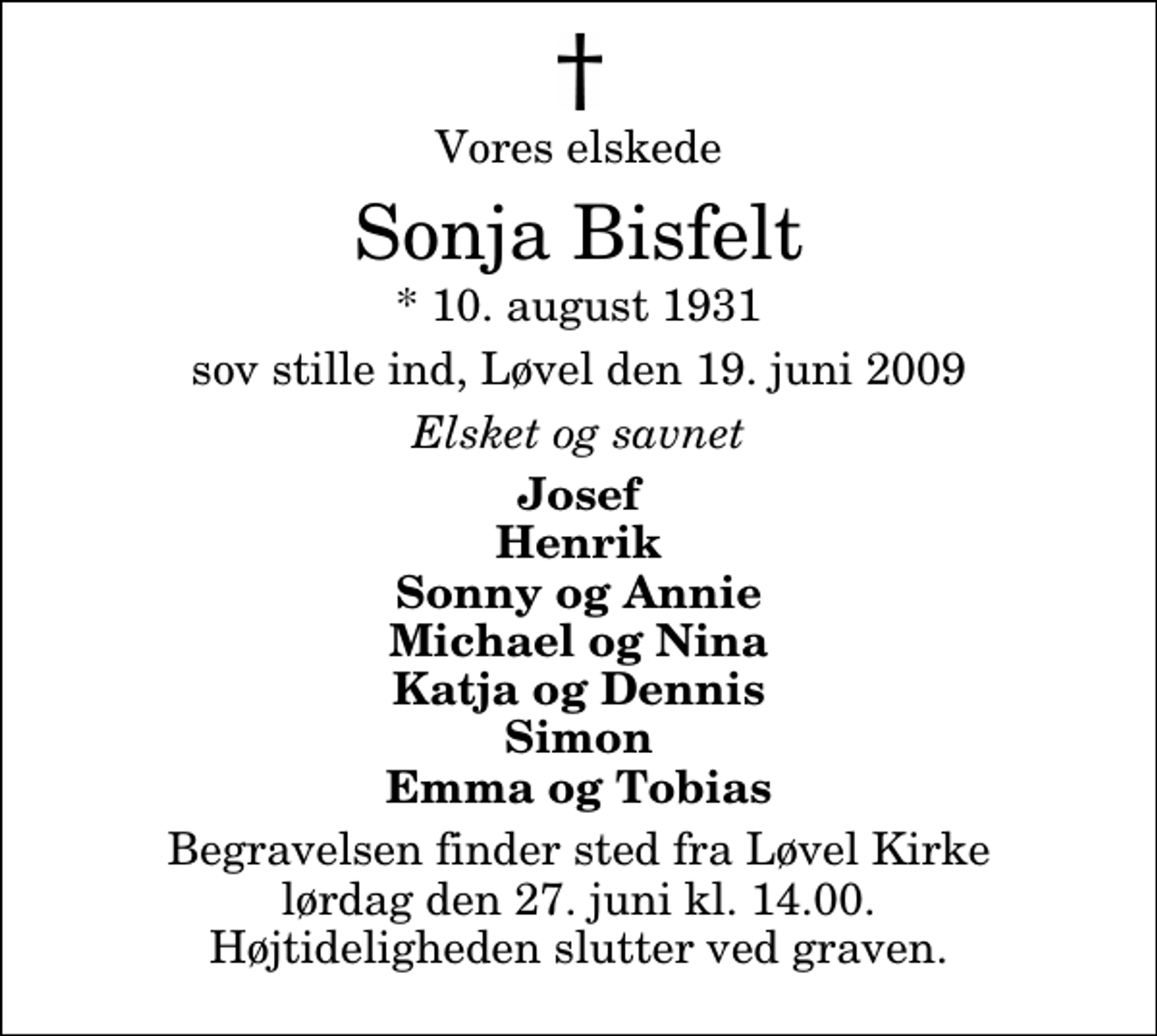 <p>Vores elskede<br />Sonja Bisfelt<br />* 10. august 1931<br />sov stille ind, Løvel den 19. juni 2009<br />Elsket og savnet<br />Josef Henrik Sonny og Annie Michael og Nina Katja og Dennis Simon Emma og Tobias<br />Begravelsen finder sted fra Løvel Kirke lørdag den 27. juni kl. 14.00 Højtideligheden slutter ved graven.</p>