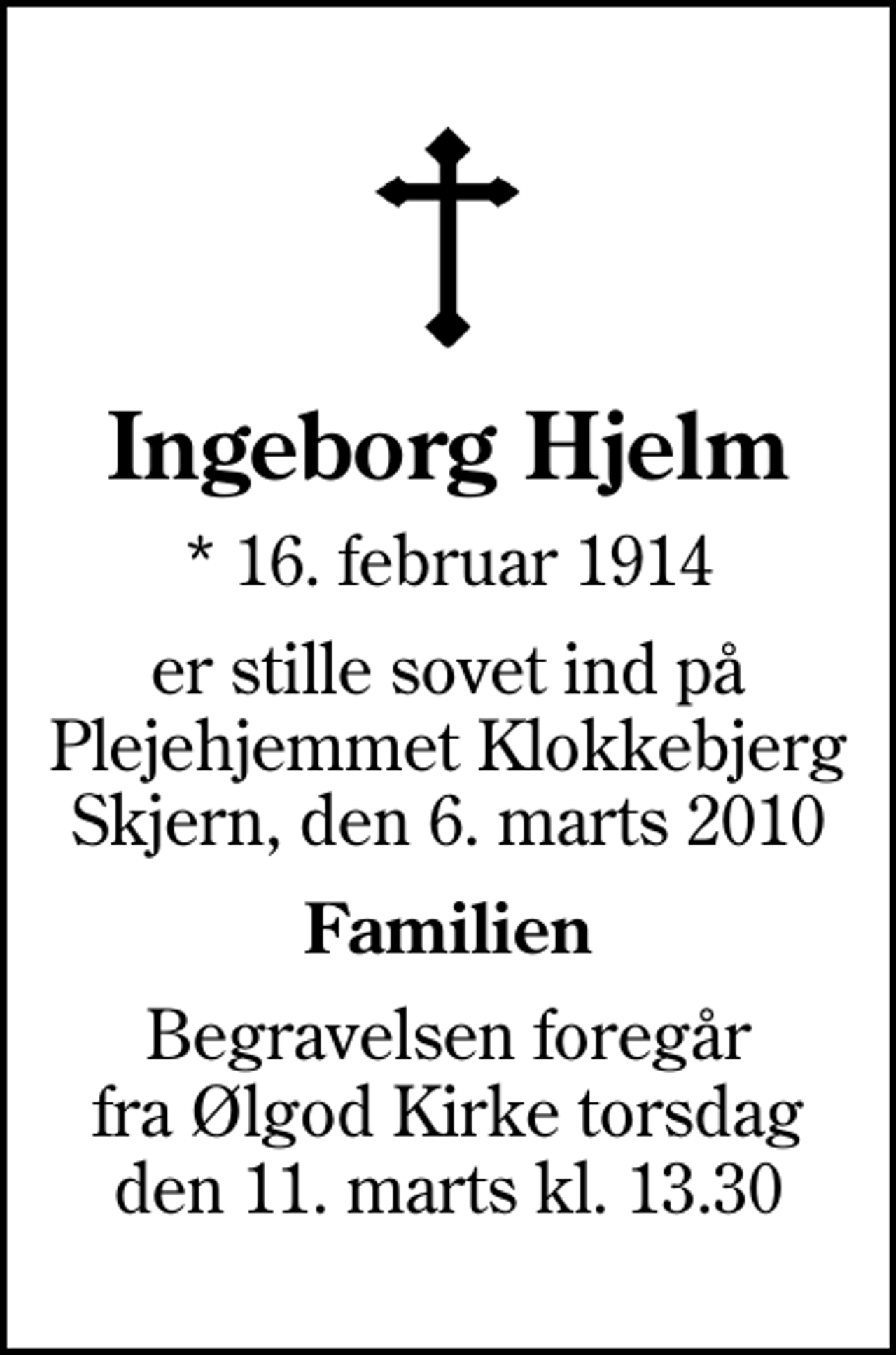 <p>Ingeborg Hjelm<br />* 16. februar 1914<br />er stille sovet ind på Plejehjemmet Klokkebjerg Skjern, den 6. marts 2010<br />Familien<br />Begravelsen foregår fra Ølgod Kirke torsdag den 11. marts kl. 13.30</p>