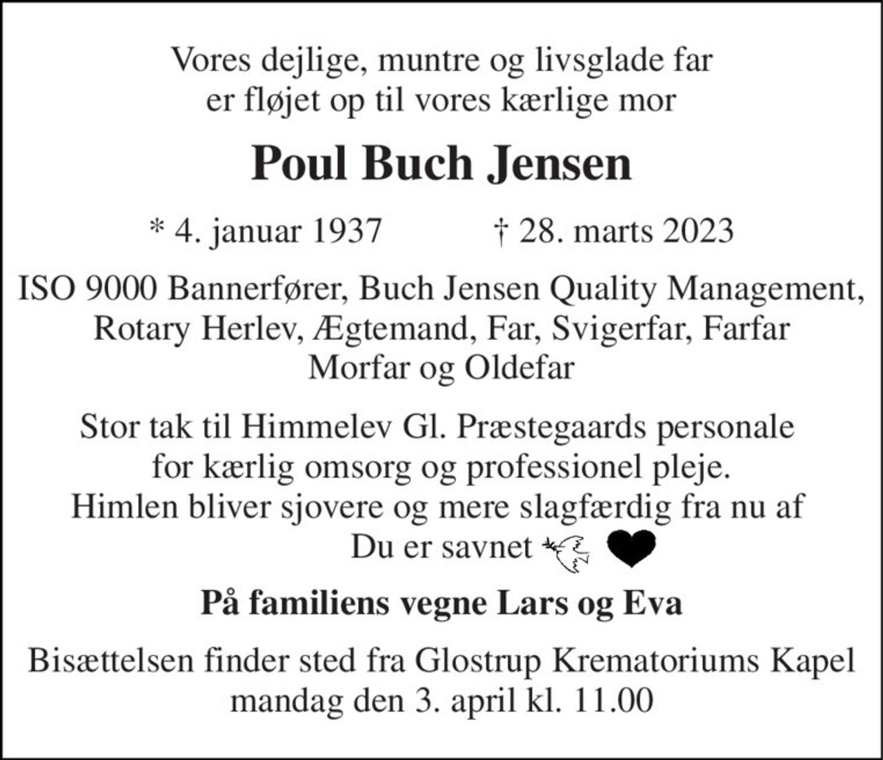 Vores dejlige, muntre og livsglade far er fløjet op til vores kærlige mor 
Poul Buch Jensen 
*​ 4. januar 1937​            †​ 28. marts 2023 
ISO 9000 Bannerfører, Buch Jensen Quality Management, Rotary Herlev, Ægtemand, Far, Svigerfar, Farfar Morfar og Oldefar 
Stor tak til Himmelev Gl. Præstegaards personale  for kærlig omsorg og professionel pleje. Himlen bliver sjovere og mere slagfærdig fra nu af  Du er savnet 
På familiens vegne Lars og Eva 
Bisættelsen​ finder sted fra Glostrup Krematoriums Kapel​ mandag den 3. april​ kl. 11.00