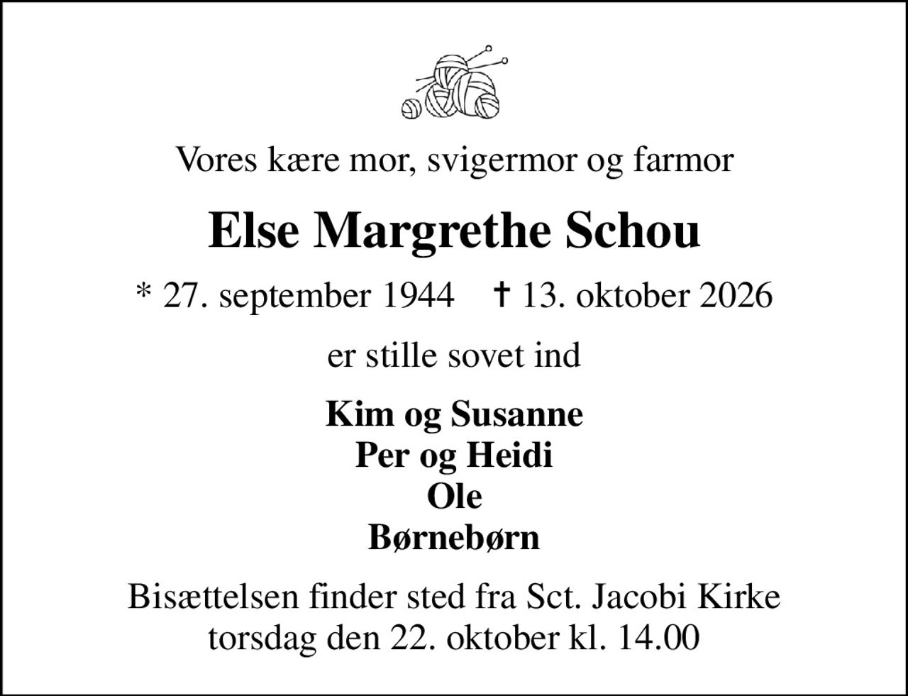 Vores kære mor, svigermor og farmor
Else Margrethe Schou
* 27. september 1944    ✝ 13. oktober 2026
er stille sovet ind
Kim og Susanne Per og Heidi Ole Børnebørn
Bisættelsen finder sted fra Sct. Jacobi Kirke  torsdag den 22. oktober kl. 14.00