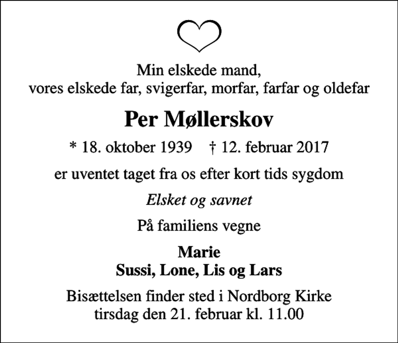 <p>Min elskede mand, vores elskede far, svigerfar, morfar, farfar og oldefar<br />Per Møllerskov<br />* 18. oktober 1939 ✝ 12. februar 2017<br />er uventet taget fra os efter kort tids sygdom<br />Elsket og savnet<br />På familiens vegne<br />Marie Sussi, Lone, Lis og Lars<br />Bisættelsen finder sted i Nordborg Kirke tirsdag den 21. februar kl. 11.00</p>