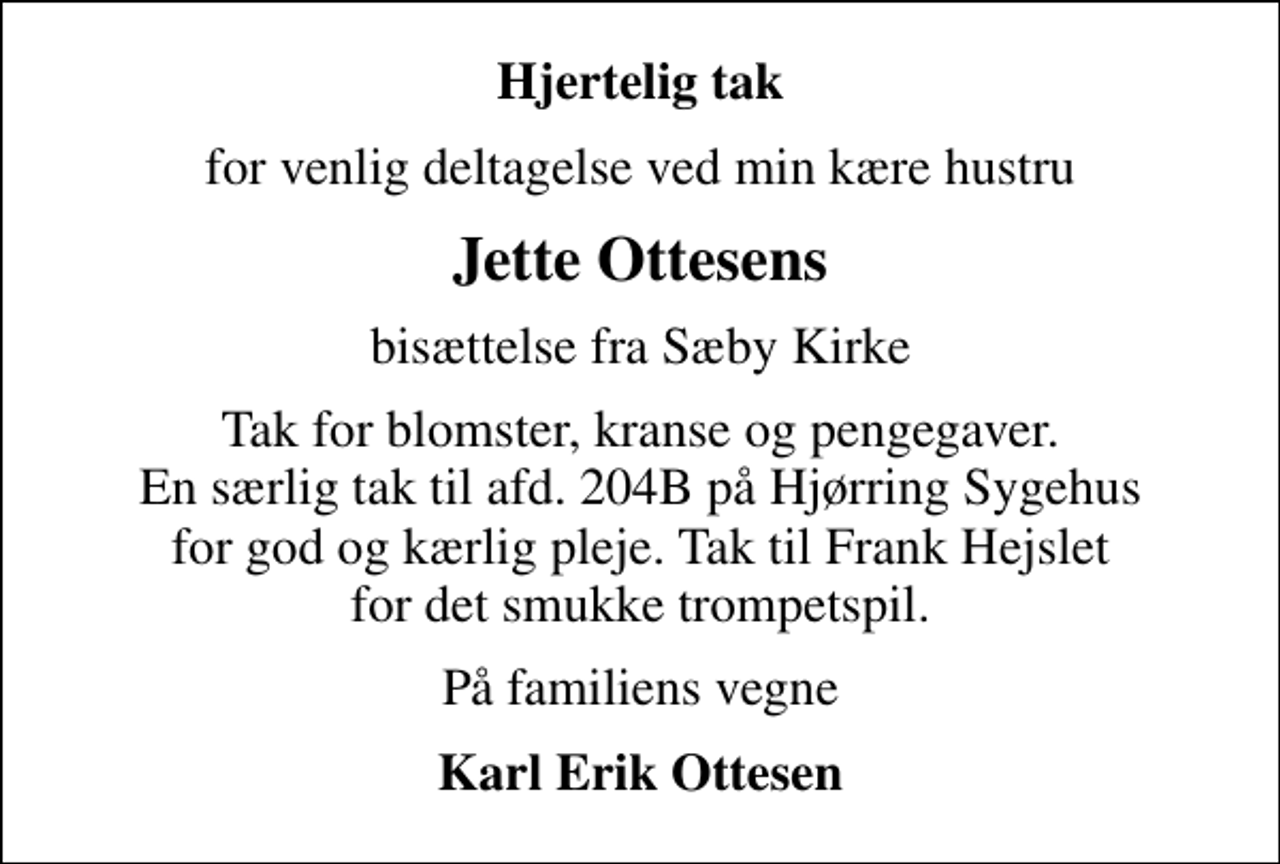 <p>Hjertelig tak<br />for venlig deltagelse ved min kære hustru<br />Jette Ottesens<br />bisættelse fra Sæby Kirke<br />Tak for blomster, kranse og pengegaver. En særlig tak til afd. 204B på Hjørring Sygehus for god og kærlig pleje. Tak til Frank Hejslet for det smukke trompetspil.<br />På familiens vegne<br />Karl Erik Ottesen</p>