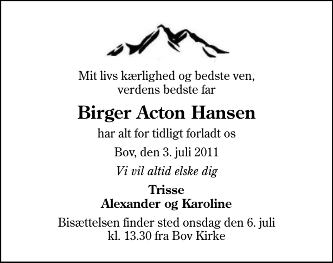 <p>Mit livs kærlighed og bedste ven, verdens bedste far<br />Birger Acton Hansen<br />har alt for tidligt forladt os<br />Bov, den 3. juli 2011<br />Vi vil altid elske dig<br />Trisse Alexander og Karoline<br />Bisættelsen finder sted onsdag den 6. juli kl. 13.30 fra Bov Kirke</p>
